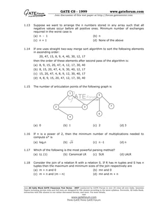 GATE CS - 1999 www.gateforum.com
Join discussion of this test paper at http://forum.gatementor.com
Join All India Mock GATE Classroom Test Series - 2007 conducted by GATE Forum in over 25 cities all over India. Question
Papers including section tests and full tests are designed by IISc alumni according to the latest syllabus. Percentile, All India Rank,
interaction with IISc alumni in our online discussion forums, and more. For more details,
visit
www.gateforum.com
Think GATE Think GATE Forum
1.13 Suppose we want to arrange the n numbers stored in any array such that all
negative values occur before all positive ones. Minimum number of exchanges
required in the worst case is
(a) n - 1 (b) n
(c) n + 1 (d) None of the above
1.14 If one uses straight two-way merge sort algorithm to sort the following elements
in ascending order:
20, 47, 15, 8, 9, 4, 40, 30, 12, 17
then the order of these elements after second pass of the algorithm is:
(a) 8, 9, 15, 20, 47, 4, 12, 17, 30, 40
(b) 8, 15, 20, 47, 4, 9, 30, 40, 12, 17
(c) 15, 20, 47, 4, 8, 9, 12, 30, 40, 17
(d) 4, 8, 9, 15, 20, 47, 12, 17, 30, 40
1.15 The number of articulation points of the following graph is
(a) 0 (b) 1 (c) 2 (d) 3
1.16 If n is a power of 2, then the minimum number of multiplications needed to
compute a* is
(a) log2n (b) n (c) n -1 (d) n
1.17 Which of the following is the most powerful parsing method?
(a) LL (1) (b) Canonical LR (c) SLR (d) LALR
1.18 Consider the join of a relation R with a relation S. If R has m tuples and S has n
tuples then the maximum and minimum sizes of the join respectively are
(a) m + n and 0 (b) mn and 0
(c) m + n and |m – n| (d) mn and m + n
1
2 3
4
5
6
7
 