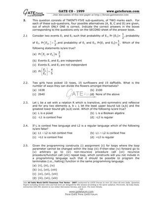 GATE CS - 1999 www.gateforum.com
Join discussion of this test paper at http://forum.gatementor.com
Join All India Mock GATE Classroom Test Series - 2007 conducted by GATE Forum in over 25 cities all over India. Question
Papers including section tests and full tests are designed by IISc alumni according to the latest syllabus. Percentile, All India Rank,
interaction with IISc alumni in our online discussion forums, and more. For more details,
visit
www.gateforum.com
Think GATE Think GATE Forum
2. This question consists of TWENTY-FIVE sub-questions, of TWO marks each. For
each of these sub-questions, four possible alternatives (A, B, C and D) are given,
out of which ONLY ONE is correct. Indicate the correct answers in the boxes
corresponding to the questions only on the SECOND sheet of the answer book.
2.1 Consider two events E1 and E2 such that probability of E1, Pr [E1]=
1
,
2
probability
of E2, Pr 21
1
,
3
E =   and probability of E1 and E2, Pr[E1 and E2]=
1
.
5
Which of the
following statements is/are true?
(a) 1 2
2
Pr or is
3
E E  
(b) Events E1 and E2 are independent
(c) Events E1 and E2 are not independent
(d) 1
2
4
Pr
5
E
E
 
= 
 
2.2. Two girls have picked 10 roses, 15 sunflowers and 15 daffodils. What is the
number of ways they can divide the flowers amongst themselves?
(a) 1638 (b) 2100
(c) 2640 (d) None of the above
2.3. Let L be a set with a relation R which is transitive, anti-symmetric and reflexive
and for any two elements a, b ∈ L let the least upper bound lub (a,b) and the
greatest lower bound glb (a,b) exist. Which of the following is/are true?
(a) L is a poset (b) L is a Boolean algebra
(c) -L1 is context free (d) -L2 is regular
2.4. If L is context free language and L2 is a regular language which of the following
is/are false?
(a) L1 – L2 is not context free (b) L1 ∩ L2 is context free
(c) ~L1 is context free (d) ~L2 is regular
2.5. Given the programming constructs (i) assignment (ii) for loops where the loop
parameter cannot be changed within the loop (iii) if-then-else (iv) forward go to
(v) arbitrary go to (vi) non-recursive procedure call (vii) recursive
procedure/function call (viii) repeat loop, which constructs will you not include in
a programming language such that it should be possible to program the
terminates (i.e., halting) function in the same programming language.
(a) (ii), (iii), (iv)
(b) (v), (vii), (viii)
(c) (vi), (vii), (viii)
(d) (iii), (vii), (viii)
 