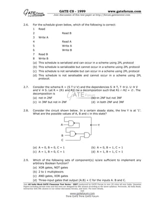GATE CS - 1999 www.gateforum.com
Join discussion of this test paper at http://forum.gatementor.com
Join All India Mock GATE Classroom Test Series - 2007 conducted by GATE Forum in over 25 cities all over India. Question
Papers including section tests and full tests are designed by IISc alumni according to the latest syllabus. Percentile, All India Rank,
interaction with IISc alumni in our online discussion forums, and more. For more details,
visit
www.gateforum.com
Think GATE Think GATE Forum
2.6. For the schedule given below, which of the following is correct:
1 Read
2 Read B
3 Write A
4 Read A
5 Write A
6 Write B
7 Read B
8 Write B
(a) This schedule is serialized and can occur in a scheme using 2PL protocol
(b) This schedule is serializable but cannot occur in a scheme using 2PL protocol
(c) This schedule is not serialiable but can occur in a scheme using 2PL protocol
(d) This schedule is not seralisable and cannot occur in a scheme using 2PL
protocol.
2.7. Consider the schema R = (S T U V) and the dependencies S T, T U. U V
and V S. Let R = (R1 and R2) be a decomposition such that R1 ∩ R2 = ∅ . The
decomposition is
(a) not in 2NF (b) in 2NF but not 3NF
(c) in 3NF but not in 2NF (d) in both 2NF and 3NF
2.8. Consider the circuit shown below. In a certain steady state, the line Y is at ‘1’.
What are the possible values of A, B and c in this state?
(a) A = 0, B = 0, C = 1 (b) A = 0, B = 1, C = 1
(c) A = 1, B = 0, C = 1 (d) A = 1, B = 1, C = 1
2.9. Which of the following sets of component(s) is/are sufficient to implement any
arbitrary Boolean function?
(a) XOR gates, NOT gates
(b) 2 to 1 multiplexors
(c) AND gates, XOR gates
(d) Three-input gates that output (A.B) + C for the inputs A. B and C.
A
B
C
Y
 