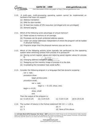 GATE CS - 1999 www.gateforum.com
Join discussion of this test paper at http://forum.gatementor.com
Join All India Mock GATE Classroom Test Series - 2007 conducted by GATE Forum in over 25 cities all over India. Question
Papers including section tests and full tests are designed by IISc alumni according to the latest syllabus. Percentile, All India Rank,
interaction with IISc alumni in our online discussion forums, and more. For more details,
visit
www.gateforum.com
Think GATE Think GATE Forum
2.10. A multi-user, multi-processing operating system cannot be implemented on
hardware that does not support
(a) Address translation
(b) DMA for disk transfer
(c) At least two modes of CPU execution (privileged and non-privileged)
(d) Demand paging
2.11. Which of the following is/are advantage of virtual memory?
(a) Faster access to memory on an average.
(b) Processes can be given protected address spaces.
(c) Linker can assign addresses independent of where the program will be loaded
in physical memory.
(d) Programs larger than the physical memory size can be run.
2.12. Which of the following actions is/are typically not performed by the operating
system when switching context from process A to process B?
(a) Saving current register values and restoring saved register values for process
B.
(b) Changing address translation tables.
(c) Swapping out the memory image of process A to the disk.
(d) Invalidating the translation look-aside buffer.
2.13. Consider the following program in a language that has dynamic scooping:
var x: real;
procedure show:
begin print(x);end;
procedure small;
var x: real;
begin x: = 0.125; show; end;
begin x:=0.25;
show; small
end.
Then the output of the program is:
(a) 0.125 0.125 (b) 0.25 0.25 (c) 0.25 0.125 (d) 0.125 0.25
2.14. The number of tokens in the Fortran statement DO 10 I = 1.25 is
(a) 3 (b) 4
(c) 5 (d) None of the above
 
