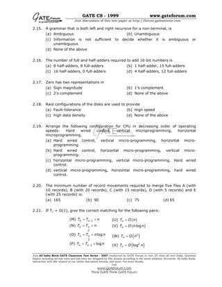 GATE CS - 1999 www.gateforum.com
Join discussion of this test paper at http://forum.gatementor.com
Join All India Mock GATE Classroom Test Series - 2007 conducted by GATE Forum in over 25 cities all over India. Question
Papers including section tests and full tests are designed by IISc alumni according to the latest syllabus. Percentile, All India Rank,
interaction with IISc alumni in our online discussion forums, and more. For more details,
visit
www.gateforum.com
Think GATE Think GATE Forum
2.15. A grammar that is both left and right recursive for a non-terminal, is
(a) Ambiguous (b) Unambiguous
(c) Information is not sufficient to decide whether it is ambiguous or
unambiguous
(d) None of the above
2.16. The number of full and half-adders required to add 16-bit numbers is
(a) 8 half-adders, 8 full-adders (b) 1 half-adder, 15 full-adders
(c) 16 half-adders, 0 full-adders (d) 4 half-adders, 12 full-adders
2.17. Zero has two representations in
(a) Sign magnitude (b) 1’s complement
(c) 2’s complement (d) None of the above
2.18. Raid configurations of the disks are used to provide
(a) Fault-tolerance (b) High speed
(c) high data density (d) None of the above
2.19. Arrange the following configuration for CPU in decreasing order of operating
speeds: Hard wired control, vertical microprogramming, horizontal
microprogramming.
(a) Hard wired control, vertical micro-programming, horizontal micro-
programming.
(b) Hard wired control, horizontal micro-programming, vertical micro-
programming.
(c) horizontal micro-programming, vertical micro-programming, Hard wired
control.
(d) vertical micro-programming, horizontal micro-programming, hard wired
control.
2.20. The minimum number of record movements required to merge five files A (with
10 records), B (with 20 records), C (with 15 records), D (with 5 records) and E
(with 25 records) is:
(a) 165 (b) 90 (c) 75 (d) 65
2.21. If T1 = O(1), give the correct matching for the following pairs:
(M) 1n nT T n−= + (U) ( )nT O n=
(N)
2
n nT T n= + (V) ( )lognT O n n=
(O)
2
logn nT T n n= + (W) ( )2
nT O n=
(P) 1 logn nT T n−= + (X) ( )2
lognT O n=
 