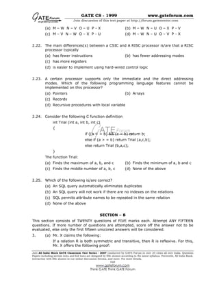 GATE CS - 1999 www.gateforum.com
Join discussion of this test paper at http://forum.gatementor.com
Join All India Mock GATE Classroom Test Series - 2007 conducted by GATE Forum in over 25 cities all over India. Question
Papers including section tests and full tests are designed by IISc alumni according to the latest syllabus. Percentile, All India Rank,
interaction with IISc alumni in our online discussion forums, and more. For more details,
visit
www.gateforum.com
Think GATE Think GATE Forum
(a) M – W N – V O – U P - X (b) M – W N – U O – X P - V
(c) M – V N – W O – X P - U (d) M – W N – U O – V P - X
2.22. The main differences(s) between a CSIC and A RISC processor is/are that a RISC
processor typically
(a) has fewer instructions (b) has fewer addressing modes
(c) has more registers
(d) is easier to implement using hard-wired control logic
2.23. A certain processor supports only the immediate and the direct addressing
modes. Which of the following programming language features cannot be
implemented on this processor?
(a) Pointers (b) Arrays
(c) Records
(d) Recursive procedures with local variable
2.24. Consider the following C function definition
int Trial (int a, int b, int c)
{
if ((a > = b) && (c < b) return b;
else if (a > = b) return Trial (a,c,b);
else return Trial (b,a,c);
}
The function Trial:
(a) Finds the maximum of a, b, and c (b) Finds the minimum of a, b and c
(c) Finds the middle number of a, b, c (d) None of the above
2.25. Which of the following is/are correct?
(a) An SQL query automatically eliminates duplicates
(b) An SQL query will not work if there are no indexes on the relations
(c) SQL permits attribute names to be repeated in the same relation
(d) None of the above
SECTION – B
This section consists of TWENTY questions of FIVE marks each. Attempt ANY FIFTEEN
questions. If more number of questions are attempted, score off the answer not to be
evaluated, else only the first fifteen unscored answers will be considered.
3. (a) Mr. X claims the following:
If a relation R is both symmetric and transitive, then R is reflexive. For this,
Mr. X offers the following proof:
 
