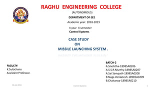 RAGHU ENGINEERING COLLEGE
(AUTONOMOUS)
DEPARTMENT OF EEE
Academic year: 2018-2019
II year II-semester
Control Systems
CASE STUDY
ON
MISSILE LAUNCHING SYSTEM .
BATCH-2
A.Snehitha-18985A0206
A.S.S.R.Murthy-18985A0207
A.Sai Sampath-18985A0208
B.Naga Venkatesh-18985A0209
B.Chaitanya-18985A0210
FACULTY:
K.Sulochana
Assistant Professor.
19-04-2019 Control Systems 1