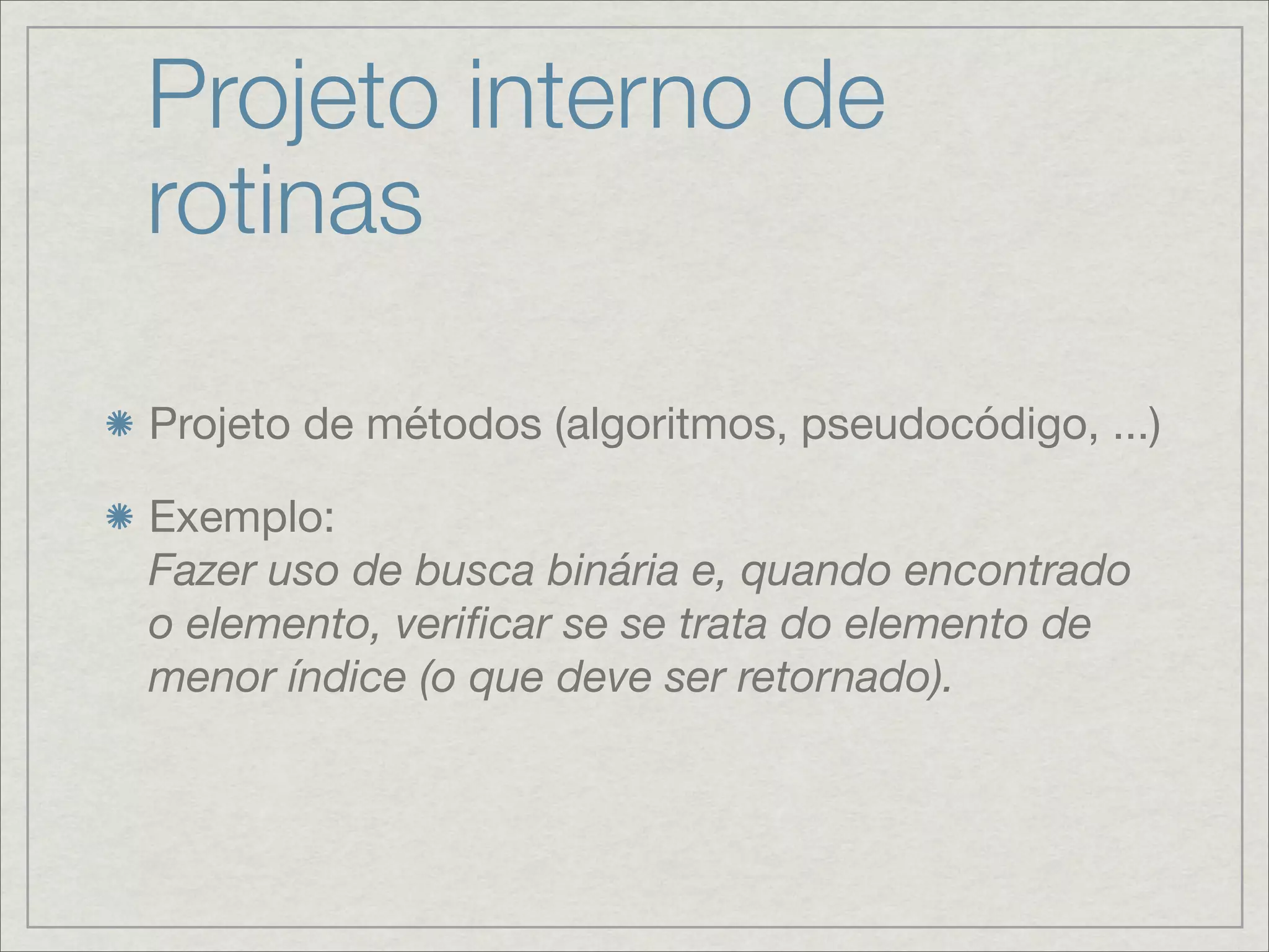 Projeto interno de
rotinas

Projeto de métodos (algoritmos, pseudocódigo, ...)

Exemplo:
Fazer uso de busca binária e, quando encontrado
o elemento, veriﬁcar se se trata do elemento de
menor índice (o que deve ser retornado).
 