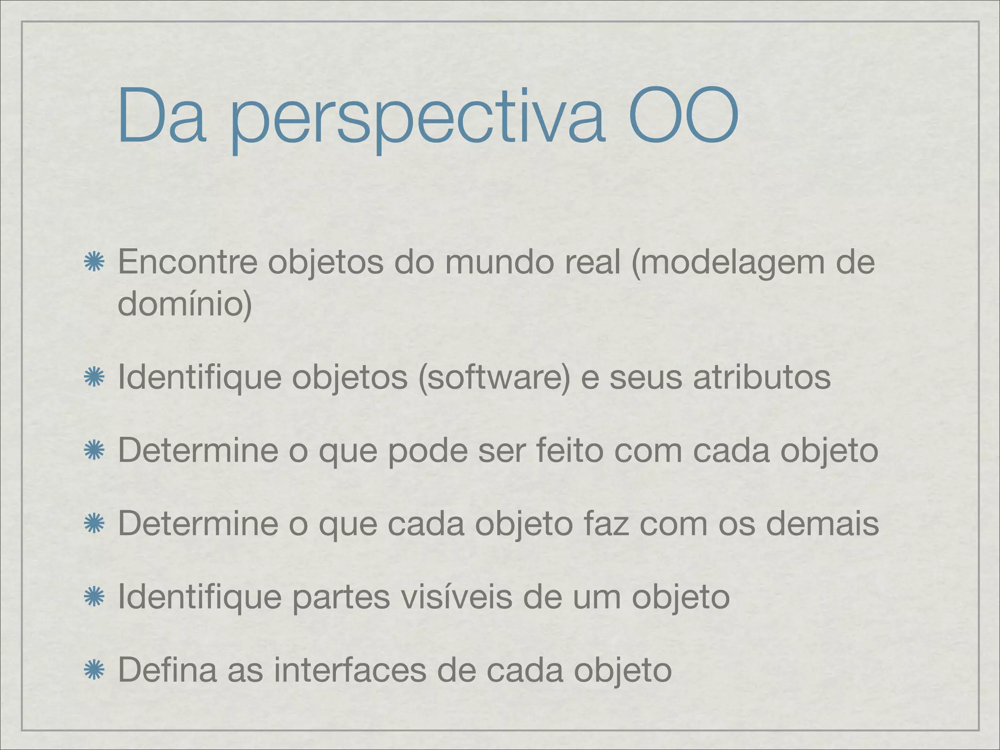 Da perspectiva OO
Encontre objetos do mundo real (modelagem de
domínio)

Identiﬁque objetos (software) e seus atributos

Determine o que pode ser feito com cada objeto

Determine o que cada objeto faz com os demais

Identiﬁque partes visíveis de um objeto

Deﬁna as interfaces de cada objeto
 