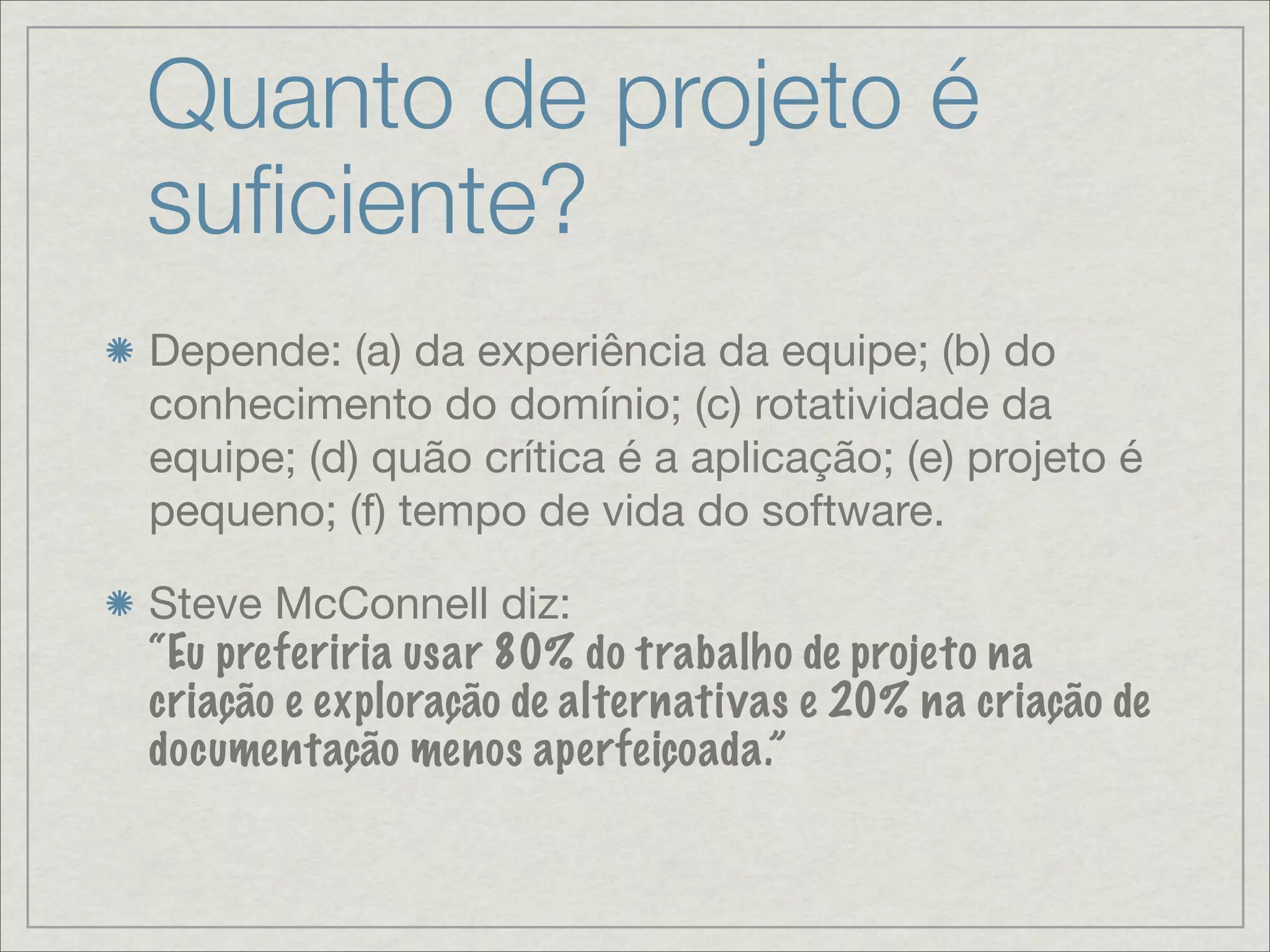 Quanto de projeto é
suﬁciente?
Depende: (a) da experiência da equipe; (b) do
conhecimento do domínio; (c) rotatividade da
equipe; (d) quão crítica é a aplicação; (e) projeto é
pequeno; (f) tempo de vida do software.

Steve McConnell diz:
“Eu preferiria usar 80% do trabalho de projeto na
criação e exploração de alternativas e 20% na criação de
documentação menos aperfeiçoada.”
 