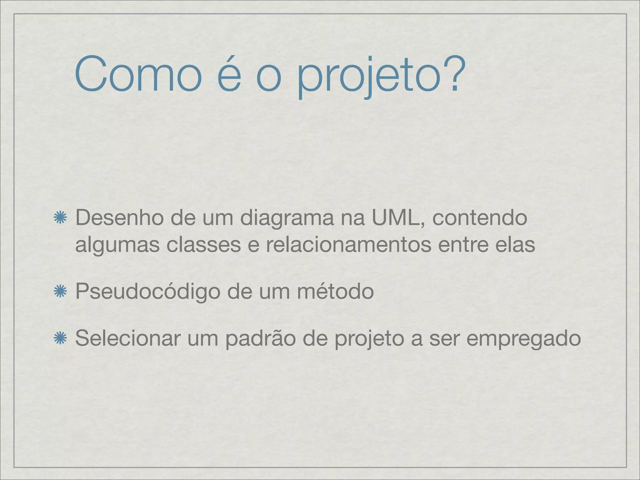 Como é o projeto?

Desenho de um diagrama na UML, contendo
algumas classes e relacionamentos entre elas

Pseudocódigo de um método

Selecionar um padrão de projeto a ser empregado
 