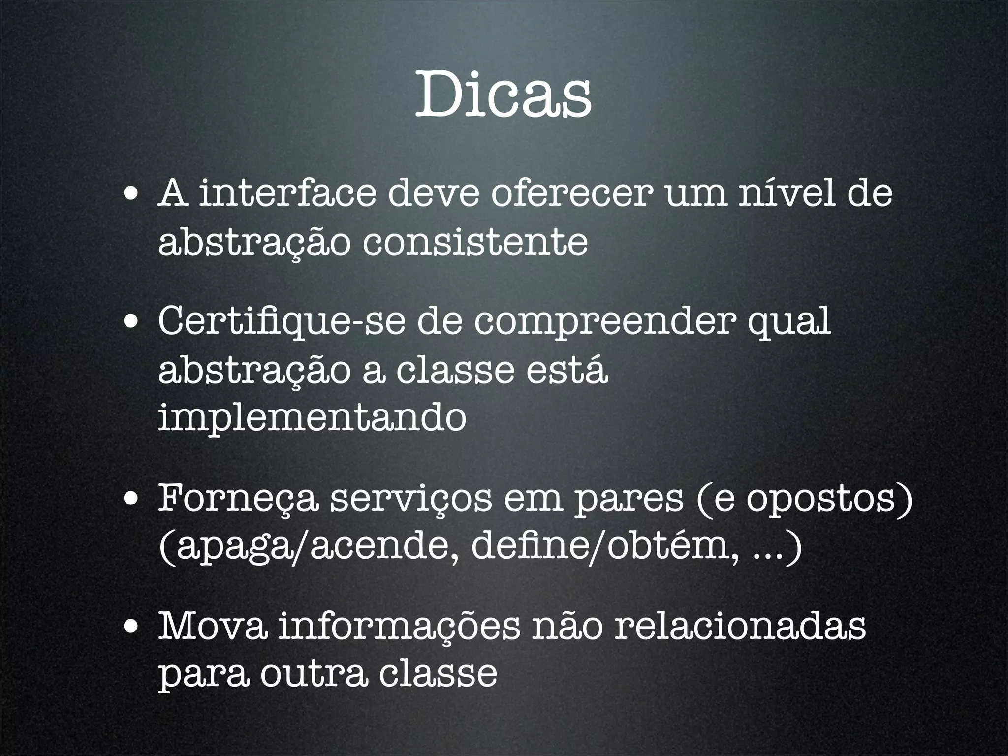 Dicas
• A interface deve oferecer um nível de
  abstração consistente
• Certiﬁque-se de compreender qual
  abstração a classe está
  implementando

• Forneça serviços em pares (e opostos)
  (apaga/acende, deﬁne/obtém, ...)

• Mova informações não relacionadas
  para outra classe
 