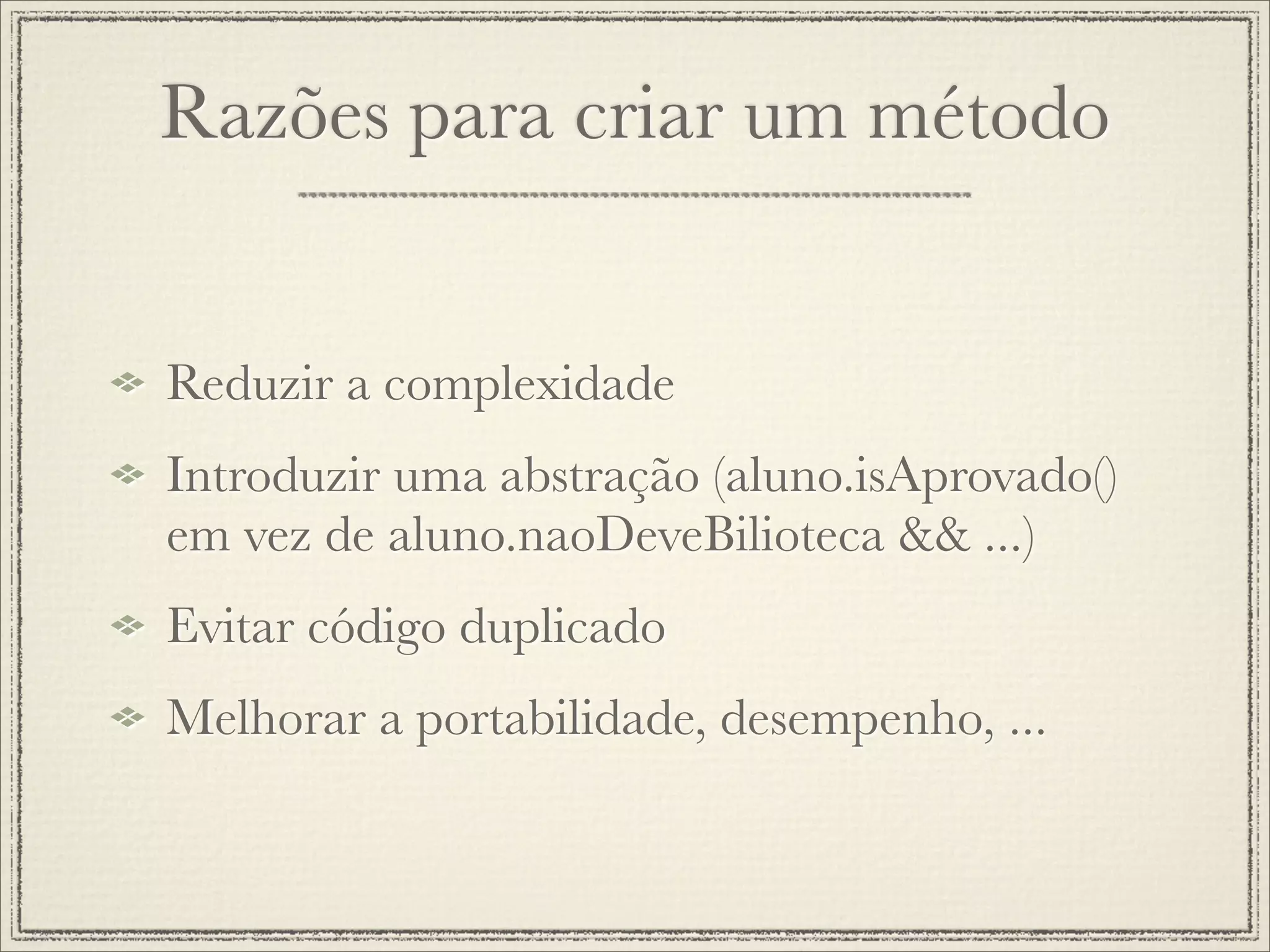Razões para criar um método


Reduzir a complexidade
Introduzir uma abstração (aluno.isAprovado()
em vez de aluno.naoDeveBilioteca && ...)
Evitar código duplicado
Melhorar a portabilidade, desempenho, ...
 