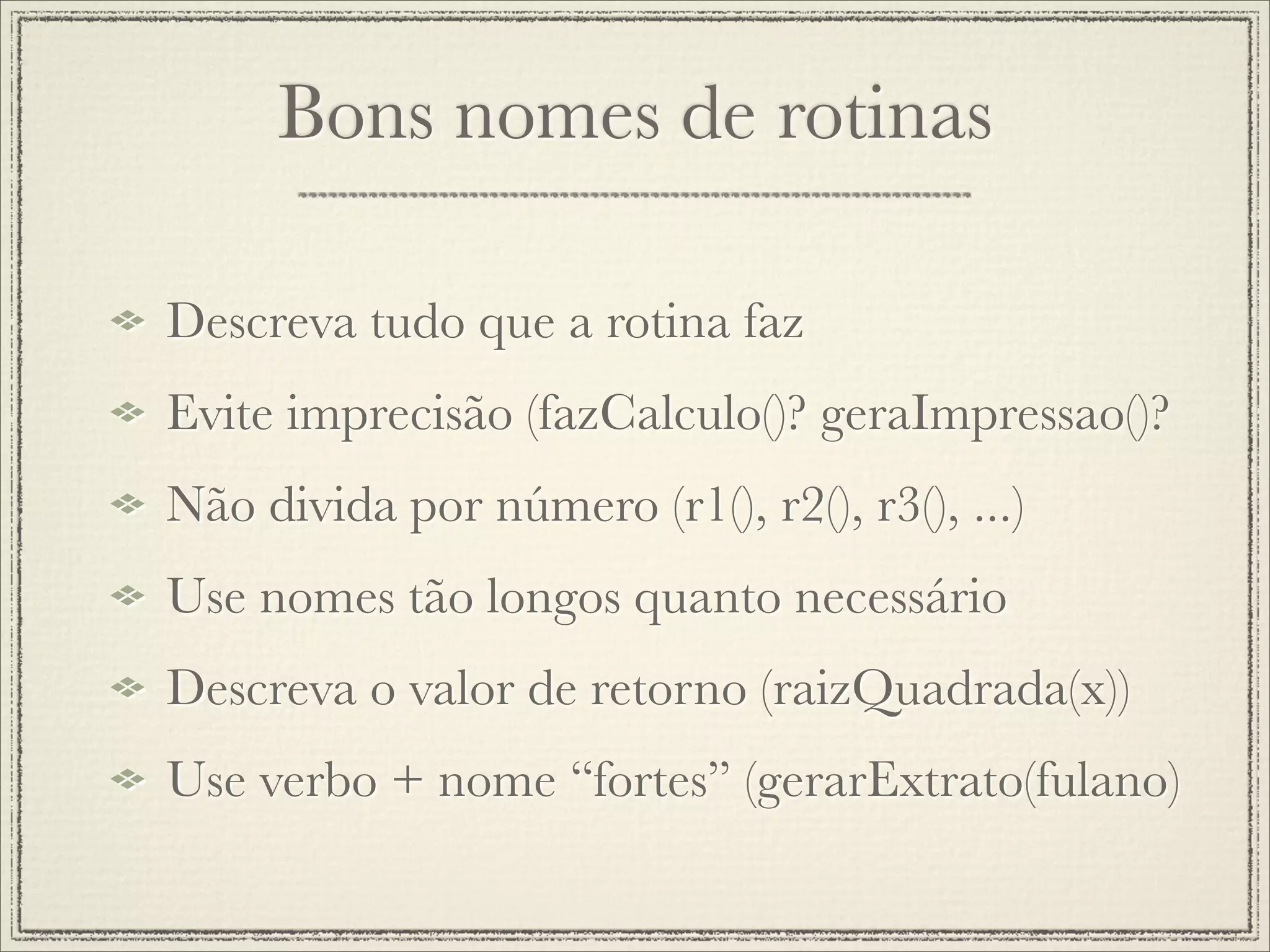 Bons nomes de rotinas

Descreva tudo que a rotina faz
Evite imprecisão (fazCalculo()? geraImpressao()?
Não divida por número (r1(), r2(), r3(), ...)
Use nomes tão longos quanto necessário
Descreva o valor de retorno (raizQuadrada(x))
Use verbo + nome “fortes” (gerarExtrato(fulano)
 