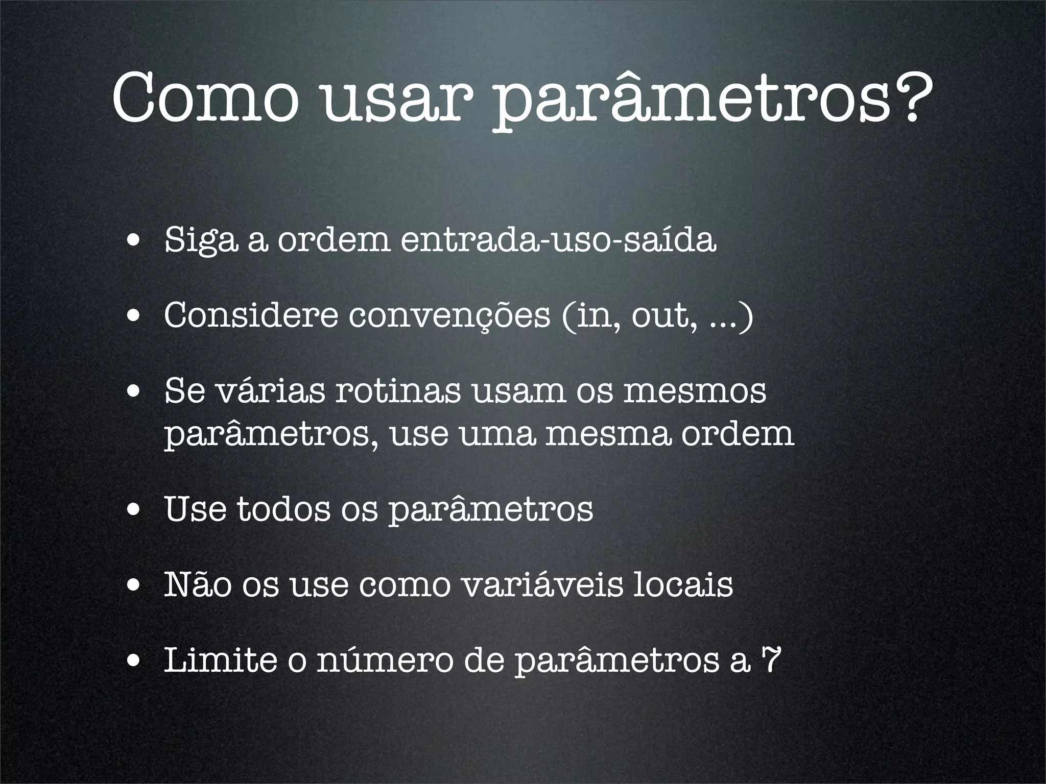 Como usar parâmetros?
• Siga a ordem entrada-uso-saída
• Considere convenções (in, out, ...)
• Se várias rotinas usam os mesmos
  parâmetros, use uma mesma ordem

• Use todos os parâmetros
• Não os use como variáveis locais
• Limite o número de parâmetros a 7
 