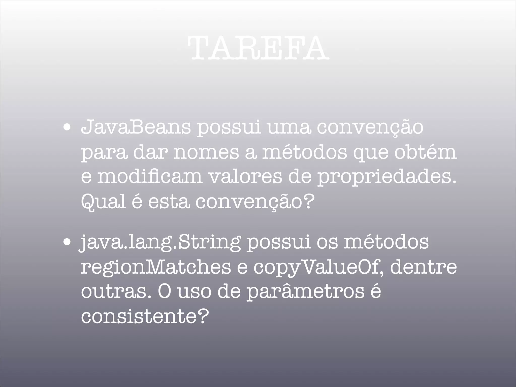 TAREFA

• JavaBeans possui uma convenção
  para dar nomes a métodos que obtém
  e modiﬁcam valores de propriedades.
  Qual é esta convenção?
• java.lang.String possui os métodos
  regionMatches e copyValueOf, dentre
  outras. O uso de parâmetros é
  consistente?
 