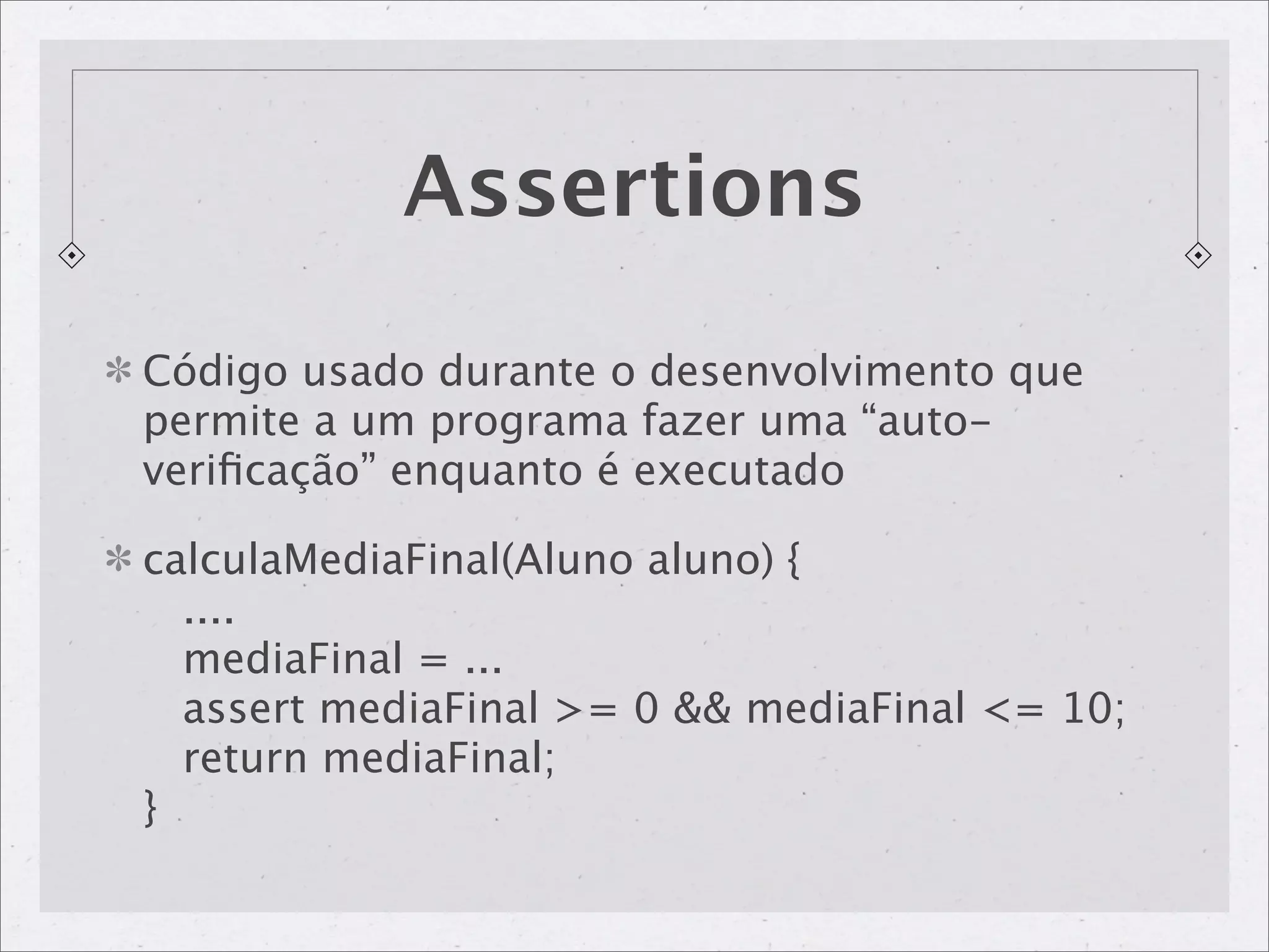 Assertions

Código usado durante o desenvolvimento que
permite a um programa fazer uma “auto-
veriﬁcação” enquanto é executado

calculaMediaFinal(Aluno aluno) {
  ....
  mediaFinal = ...
  assert mediaFinal >= 0 && mediaFinal <= 10;
  return mediaFinal;
}
 