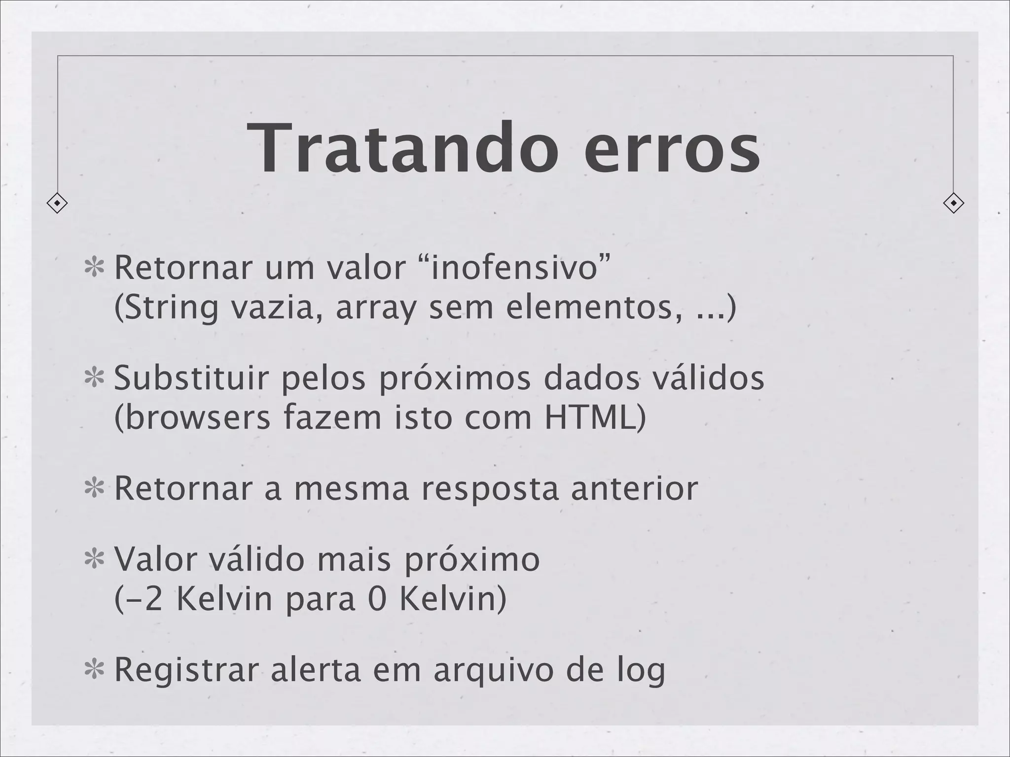 Tratando erros
Retornar um valor “inofensivo”
(String vazia, array sem elementos, ...)

Substituir pelos próximos dados válidos
(browsers fazem isto com HTML)

Retornar a mesma resposta anterior

Valor válido mais próximo
(-2 Kelvin para 0 Kelvin)

Registrar alerta em arquivo de log
 