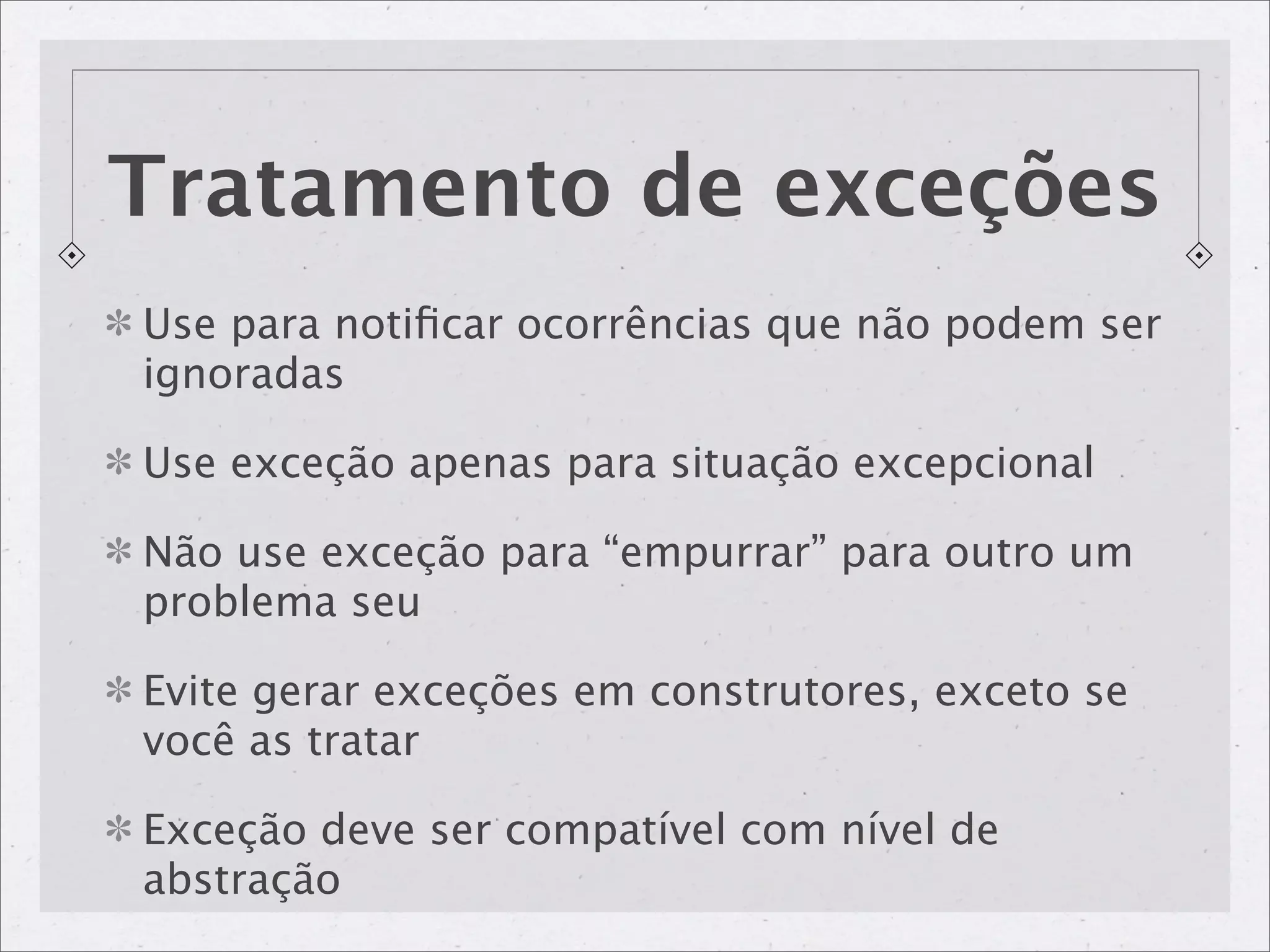 Tratamento de exceções
Use para notiﬁcar ocorrências que não podem ser
ignoradas

Use exceção apenas para situação excepcional

Não use exceção para “empurrar” para outro um
problema seu

Evite gerar exceções em construtores, exceto se
você as tratar

Exceção deve ser compatível com nível de
abstração
 