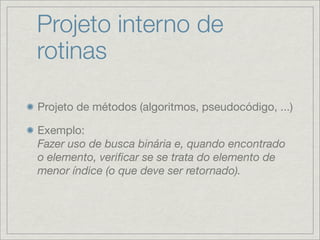 Projeto interno de
rotinas

Projeto de métodos (algoritmos, pseudocódigo, ...)

Exemplo:
Fazer uso de busca binária e, quando encontrado
o elemento, veriﬁcar se se trata do elemento de
menor índice (o que deve ser retornado).
 