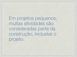 Em projetos pequenos,
muitas atividades são
consideradas parte da
construção, inclusive o
projeto.
 