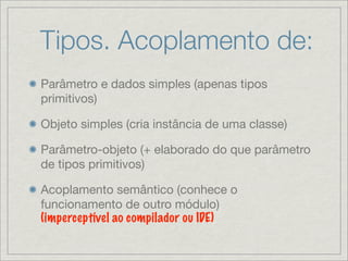 Tipos. Acoplamento de:
Parâmetro e dados simples (apenas tipos
primitivos)

Objeto simples (cria instância de uma classe)

Parâmetro-objeto (+ elaborado do que parâmetro
de tipos primitivos)

Acoplamento semântico (conhece o
funcionamento de outro módulo)
(imperceptível ao compilador ou IDE)
 