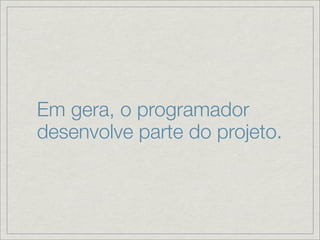 Em gera, o programador
desenvolve parte do projeto.
 