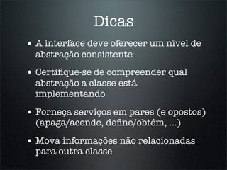 Dicas
• A interface deve oferecer um nível de
  abstração consistente
• Certiﬁque-se de compreender qual
  abstração a classe está
  implementando

• Forneça serviços em pares (e opostos)
  (apaga/acende, deﬁne/obtém, ...)

• Mova informações não relacionadas
  para outra classe
 