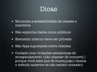 Dicas
• Minimize a acessibilidade de classes e
  membros

• Não exponha dados como públicos
• Elemento interno deve ser privado
• Não faça suposições sobre clientes
• Cuidado com violações semânticas de
  encapsulamento (não chamar db.connect()
  porque você sabe que db.busca(jogo) chama
  o método anterior se não existir conexão)
 