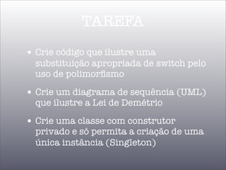 TAREFA
• Crie código que ilustre uma
  substituição apropriada de switch pelo
  uso de polimorﬁsmo

• Crie um diagrama de sequência (UML)
  que ilustre a Lei de Demétrio

• Crie uma classe com construtor
  privado e só permita a criação de uma
  única instância (Singleton)
 