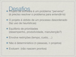 Desaﬁos é um problema “perverso”
Projeto de software
(é preciso resolver o problema para entendê-lo)

O projeto é obtido de um processo desordenado
(faz uso de heurísticas)

Equilíbrio de prioridades
(desempenho, produtividade, manutenção?)

Envolve restrições (tempo, custo, ...)

Não é determinístico (n pessoas, n projetos)

Evoluem (não nascem prontos)
 