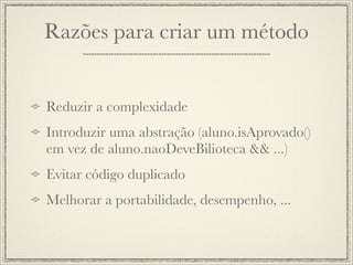 Razões para criar um método


Reduzir a complexidade
Introduzir uma abstração (aluno.isAprovado()
em vez de aluno.naoDeveBilioteca && ...)
Evitar código duplicado
Melhorar a portabilidade, desempenho, ...
 