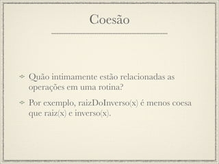 Coesão



Quão intimamente estão relacionadas as
operações em uma rotina?
Por exemplo, raizDoInverso(x) é menos coesa
que raiz(x) e inverso(x).
 