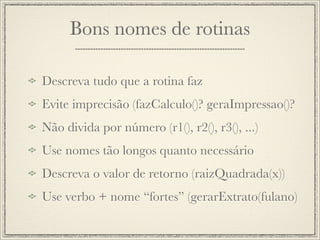 Bons nomes de rotinas

Descreva tudo que a rotina faz
Evite imprecisão (fazCalculo()? geraImpressao()?
Não divida por número (r1(), r2(), r3(), ...)
Use nomes tão longos quanto necessário
Descreva o valor de retorno (raizQuadrada(x))
Use verbo + nome “fortes” (gerarExtrato(fulano)
 