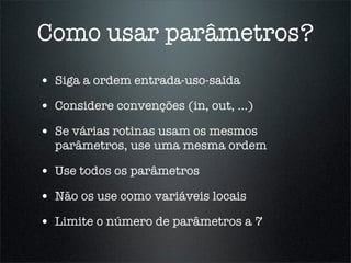 Como usar parâmetros?
• Siga a ordem entrada-uso-saída
• Considere convenções (in, out, ...)
• Se várias rotinas usam os mesmos
  parâmetros, use uma mesma ordem

• Use todos os parâmetros
• Não os use como variáveis locais
• Limite o número de parâmetros a 7
 