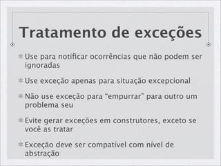 Tratamento de exceções
Use para notiﬁcar ocorrências que não podem ser
ignoradas

Use exceção apenas para situação excepcional

Não use exceção para “empurrar” para outro um
problema seu

Evite gerar exceções em construtores, exceto se
você as tratar

Exceção deve ser compatível com nível de
abstração
 