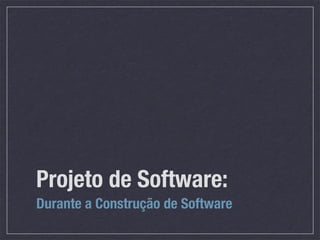 Projeto de Software:
Durante a Construção de Software
 