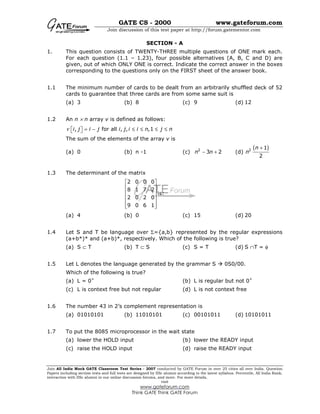 GATE CS - 2000 www.gateforum.com
Join discussion of this test paper at http://forum.gatementor.com
Join All India Mock GATE Classroom Test Series - 2007 conducted by GATE Forum in over 25 cities all over India. Question
Papers including section tests and full tests are designed by IISc alumni according to the latest syllabus. Percentile, All India Rank,
interaction with IISc alumni in our online discussion forums, and more. For more details,
visit
www.gateforum.com
Think GATE Think GATE Forum
SECTION - A
1. This question consists of TWENTY-THREE multiple questions of ONE mark each.
For each question (1.1 – 1.23), four possible alternatives (A, B, C and D) are
given, out of which ONLY ONE is correct. Indicate the correct answer in the boxes
corresponding to the questions only on the FIRST sheet of the answer book.
1.1 The minimum number of cards to be dealt from an arbitrarily shuffled deck of 52
cards to guarantee that three cards are from some same suit is
(a) 3 (b) 8 (c) 9 (d) 12
1.2 An n × n array v is defined as follows:
, for all , , ,1i j i j i j i i n j nν = − ≤ ≤ ≤ ≤  
The sum of the elements of the array v is
(a) 0 (b) n -1 (c) 2
3 2n n− + (d)
( )2 1
2
n
n
+
1.3 The determinant of the matrix
2 0 0 0
8 1 7 2
2 0 2 0
9 0 6 1
 
 
 
 
 
  
is:
(a) 4 (b) 0 (c) 15 (d) 20
1.4 Let S and T be language over Σ={a,b} represented by the regular expressions
(a+b*)* and (a+b)*, respectively. Which of the following is true?
(a) S ⊂ T (b) T ⊂ S (c) S = T (d) S ∩T = φ
1.5 Let L denotes the language generated by the grammar S 0S0/00.
Which of the following is true?
(a) L = 0+
(b) L is regular but not 0+
(c) L is context free but not regular (d) L is not context free
1.6 The number 43 in 2’s complement representation is
(a) 01010101 (b) 11010101 (c) 00101011 (d) 10101011
1.7 To put the 8085 microprocessor in the wait state
(a) lower the HOLD input (b) lower the READY input
(c) raise the HOLD input (d) raise the READY input
 