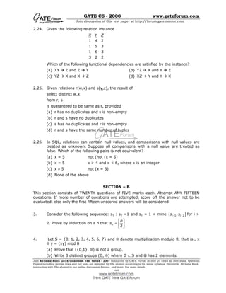 GATE CS - 2000 www.gateforum.com
Join discussion of this test paper at http://forum.gatementor.com
Join All India Mock GATE Classroom Test Series - 2007 conducted by GATE Forum in over 25 cities all over India. Question
Papers including section tests and full tests are designed by IISc alumni according to the latest syllabus. Percentile, All India Rank,
interaction with IISc alumni in our online discussion forums, and more. For more details,
visit
www.gateforum.com
Think GATE Think GATE Forum
2.24. Given the following relation instance
1 4 2
1 5 3
1 6 3
3 2 2
X Y Z
Which of the following functional dependencies are satisfied by the instance?
(a) XY Z and Z Y (b) YZ X and Y Z
(c) YZ X and X Z (d) XZ Y and Y X
2.25. Given relations r(w,x) and s(y,z), the result of
select distinct w,x
from r, s
is guaranteed to be same as r, provided
(a) r has no duplicates and s is non-empty
(b) r and s have no duplicates
(c) s has no duplicates and r is non-empty
(d) r and s have the same number of tuples
2.26 In SQL, relations can contain null values, and comparisons with null values are
treated as unknown. Suppose all comparisons with a null value are treated as
false. Which of the following pairs is not equivalent?
(a) x = 5 not (not (x = 5)
(b) x = 5 x > 4 and x < 6, where x is an integer
(c) x ≠ 5 not (x = 5)
(d) None of the above
SECTION – B
This section consists of TWENTY questions of FIVE marks each. Attempt ANY FIFTEEN
questions. If more number of questions are attempted, score off the answer not to be
evaluated, else only the first fifteen unscored answers will be considered.
3. Consider the following sequence: s1 : s2 =1 and s1 = 1 + mine { }1 2,i is s− − for i >
2. Prove by induction on a n that
2
n
n
s
 
=  
 
.
4. Let S = {0, 1, 2, 3, 4, 5, 6, 7} and ⊗ denote multiplication modulo 8, that is , x
⊗ y = (xy) mod 8
(a) Prove that ({0,1}, ⊗) is not a group.
(b) Write 3 distinct groups (G, ⊗) where G ⊂ S and G has 2 elements.
 