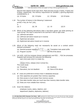GATE CS - 2000 www.gateforum.com
Join discussion of this test paper at http://forum.gatementor.com
Join All India Mock GATE Classroom Test Series - 2007 conducted by GATE Forum in over 25 cities all over India. Question
Papers including section tests and full tests are designed by IISc alumni according to the latest syllabus. Percentile, All India Rank,
interaction with IISc alumni in our online discussion forums, and more. For more details,
visit
www.gateforum.com
Think GATE Think GATE Forum
Assume that objects of the type short, float and long occupy 2 bytes, 4 bytes and
8 bytes, respectively. The memory requirement for variable t, ignoring alignment
considerations, is
(a) 22 bytes (b) 14 bytes (c) 18 bytes (d) 10 bytes
1.18 The number of tokens in the following C statement
printf(“i=%d, &i=%x”,i,&i);
is
(a) 3 (b) 26 (c) 10 (d) 21
1.19. Which of the following derivations does a top-down parser use while parsing an
input string? The input is assumed to be scanned in left to right order.
(a) Leftmost derivation
(b) Leftmost derivation traced out in reverse
(c) Rightmost derivation
(d) Rightmost derivation traced out in reverse
1.20. Which of the following need not necessarily be saved on a context switch
between processes?
(a) General purpose registers (b) Translation look-aside buffer
(c) Program counter (d) All of the above
1.21. Let m[0]…m[4] be mutexes (binary semaphores) and P[0] …. P[4] be processes.
Suppose each process P[i] executes the following:
wait (m[i];wait (m[(i+1) mode 4]);
………
release (m[i]); release (m[(i+1)mod 4]);
This could cause
(a) Thrashing (b) Deadlock
(c) Starvation, but not deadlock (d) None of the above
1.22. B+
-trees are preferred to binary trees in databases because
(a) Disk capacities are greater than memory capacities
(b) Disk access is much slower than memory access
(c) Disk data transfer rates are much less than memory data transfer rates
(d) Disks are more reliable than memory
1.23. Given the relations
employee (name, salary, deptno), and
department (deptno, deptname, address)
 