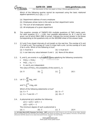 GATE CS - 2000 www.gateforum.com
Join discussion of this test paper at http://forum.gatementor.com
Join All India Mock GATE Classroom Test Series - 2007 conducted by GATE Forum in over 25 cities all over India. Question
Papers including section tests and full tests are designed by IISc alumni according to the latest syllabus. Percentile, All India Rank,
interaction with IISc alumni in our online discussion forums, and more. For more details,
visit
www.gateforum.com
Think GATE Think GATE Forum
Which of the following queries cannot be expressed using the basic relational
algebra operations (σ,π,×, ,∪,∩,−)?
(a) Department address of every employee
(b) Employees whose name is the same as their department name
(c) The sum of all employees’ salaries
(d) All employees of a given department
2. This question consists of TWENTY-SIX multiple questions of TWO marks each.
For each question (2.1 – 2.26), four possible alternatives (A, B, C and D) are
given, out of which ONLY ONE is correct. Indicate the correct answer in the boxes
corresponding to the questions only on the SECOND sheet of the answer book.
2.1 X,Y and Z are closed intervals of unit length on the real line. The overlap of X and
Y is half a unit. The overlap of Y and Z is also half a unit. Let the overlap of X and
Z be k units. Which of the following is true?
(a) k must be 1 (b) k must be 0
(c) k can take any value between 0 and 1 (d) None of the above
2.2. E1 and E2 are events in a probability space satisfying the following constraints:
• Pr(E1) = Pr(E2)
• Pr(E1 ∪ E2) = 1
• E1 and E2 are independent
The value of Pr(E1), the probability of the event E1, is
(a) 0 (b)
1
4
(c)
1
2
(d) 1
2.3. Let
100
2
3
log l
i
S i
=
= ∑ and
and T=
100
2
2
logx xdx∫
Which of the following statements is true?
(a) S > T (b) S = T
(c) S < T and 2S > T (d) 2S ≤ T
2.4. A polynomial p(x) satisfies the following:
p(1) = p(3) = p(5) = 1
p(2) = p(4) = -1
The minimum degree of such a polynomial is
(a) 1 (b) 2 (c) 3 (d) 4
 