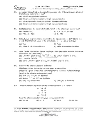 GATE CS - 2000 www.gateforum.com
Join discussion of this test paper at http://forum.gatementor.com
Join All India Mock GATE Classroom Test Series - 2007 conducted by GATE Forum in over 25 cities all over India. Question
Papers including section tests and full tests are designed by IISc alumni according to the latest syllabus. Percentile, All India Rank,
interaction with IISc alumni in our online discussion forums, and more. For more details,
visit
www.gateforum.com
Think GATE Think GATE Forum
2.5. A relation R is defined on the set of integers as x Ry iff (x+y) is even. Which of
the following statements is true?
(a) R is not an equivalence relation
(b) R is an equivalence relation having 1 equivalence class
(c) R is an equivalence relation having 2 equivalence classes
(d) R is an equivalence relation having 3 equivalence classes
2.6. Let P(S) denotes the powerset of set S. Which of the following is always true?
(a) P(P(S))=P(S) (b) P(S) ∩P(P(S)) = {φ}
(c) P(S) ∩S = P(S) (d) S ∉P(S)
2.7. Let a, b, c, d be propositions. Assume that the equivalence a ↔ (b V-b) and b ↔
c hold. Then the truth-value of the formula ( ) ( )a b a c d∧ → ∧ ∨ is always
(a) True (b) False
(c) Same as the truth-value of b (d) Same as the truth-value of d
2.8. What can be said about a regular language L over {a} whose minimal finite state
automation has two states?
(a) L must be {an
|n is odd} (b) L must be {an
|n is even}
(c) L must be {an
|≥0}
(d) Either L must be {an
|n is odd}, or L must be {an
| n is even}
2.9. Consider the following decision problems:
(P1) Does a given finite state machine accept a given string
(P2) Does a given context free grammar generate an infinite number of stings
Which of the following statements is true?
(a) Both (P1) and (P2) are decidable
(b) Neither (P1) nor (P2) are decidable
(c) Only (P1) is decidable (d) Only (P2) is decidable
2.10. The simultaneous equations on the Boolean variables x, y, z and w,
1
0
1
w=0
x y z
xy
xz w
xy z
+ + =
=
+ =
+
have the following solution for x, y, z and w, respectively:
(a) 0 1 0 0 (b) 1 1 0 1 (c) 1 0 1 1 (d) 1 0 0 0
 