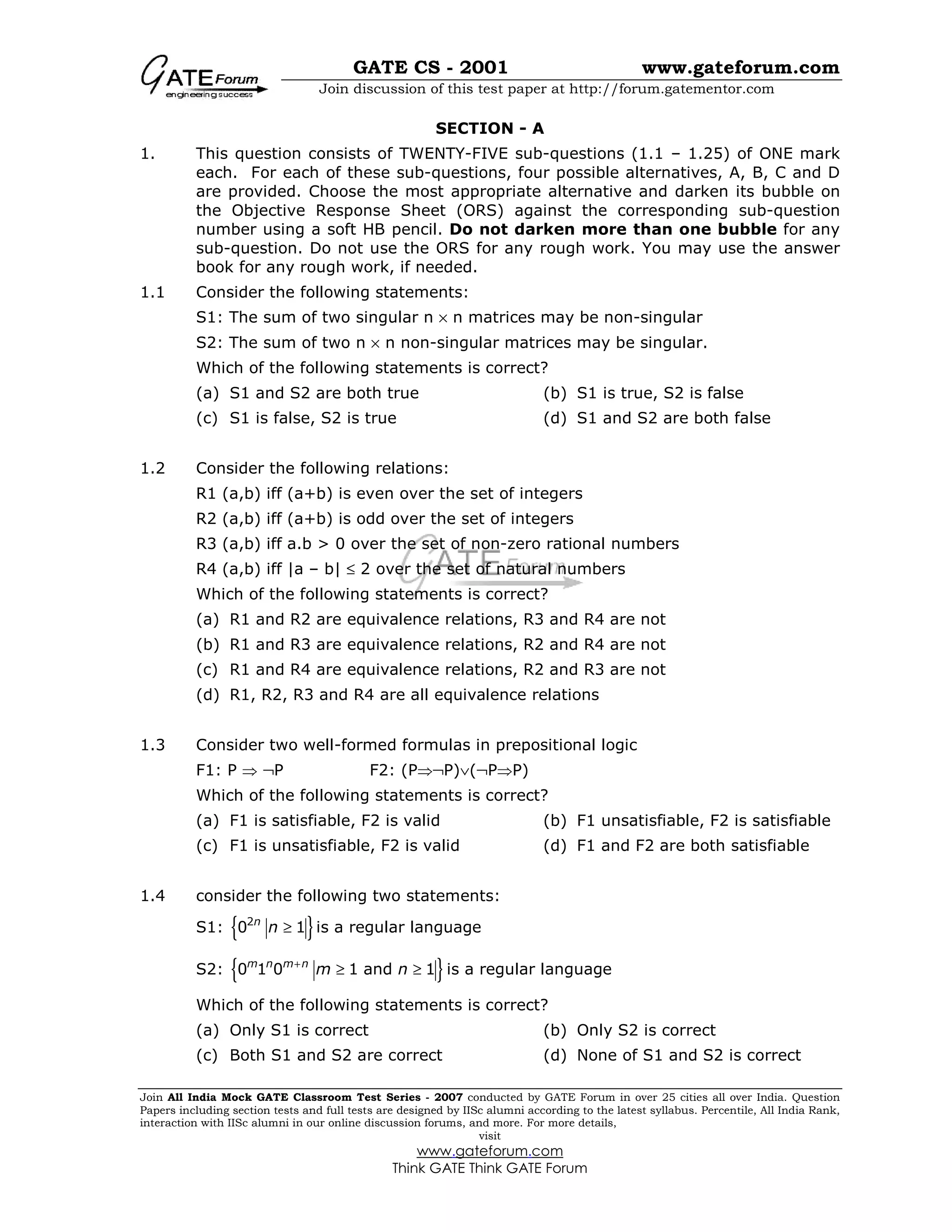 GATE CS - 2001 www.gateforum.com
Join discussion of this test paper at http://forum.gatementor.com
Join All India Mock GATE Classroom Test Series - 2007 conducted by GATE Forum in over 25 cities all over India. Question
Papers including section tests and full tests are designed by IISc alumni according to the latest syllabus. Percentile, All India Rank,
interaction with IISc alumni in our online discussion forums, and more. For more details,
visit
www.gateforum.com
Think GATE Think GATE Forum
SECTION - A
1. This question consists of TWENTY-FIVE sub-questions (1.1 – 1.25) of ONE mark
each. For each of these sub-questions, four possible alternatives, A, B, C and D
are provided. Choose the most appropriate alternative and darken its bubble on
the Objective Response Sheet (ORS) against the corresponding sub-question
number using a soft HB pencil. Do not darken more than one bubble for any
sub-question. Do not use the ORS for any rough work. You may use the answer
book for any rough work, if needed.
1.1 Consider the following statements:
S1: The sum of two singular n × n matrices may be non-singular
S2: The sum of two n × n non-singular matrices may be singular.
Which of the following statements is correct?
(a) S1 and S2 are both true (b) S1 is true, S2 is false
(c) S1 is false, S2 is true (d) S1 and S2 are both false
1.2 Consider the following relations:
R1 (a,b) iff (a+b) is even over the set of integers
R2 (a,b) iff (a+b) is odd over the set of integers
R3 (a,b) iff a.b > 0 over the set of non-zero rational numbers
R4 (a,b) iff |a – b| ≤ 2 over the set of natural numbers
Which of the following statements is correct?
(a) R1 and R2 are equivalence relations, R3 and R4 are not
(b) R1 and R3 are equivalence relations, R2 and R4 are not
(c) R1 and R4 are equivalence relations, R2 and R3 are not
(d) R1, R2, R3 and R4 are all equivalence relations
1.3 Consider two well-formed formulas in prepositional logic
F1: P ⇒ ¬P F2: (P⇒¬P)∨(¬P⇒P)
Which of the following statements is correct?
(a) F1 is satisfiable, F2 is valid (b) F1 unsatisfiable, F2 is satisfiable
(c) F1 is unsatisfiable, F2 is valid (d) F1 and F2 are both satisfiable
1.4 consider the following two statements:
S1: { }2
0 1n
n ≥ is a regular language
S2: { }0 1 0 1 and 1m n m n
m n+
≥ ≥ is a regular language
Which of the following statements is correct?
(a) Only S1 is correct (b) Only S2 is correct
(c) Both S1 and S2 are correct (d) None of S1 and S2 is correct
 