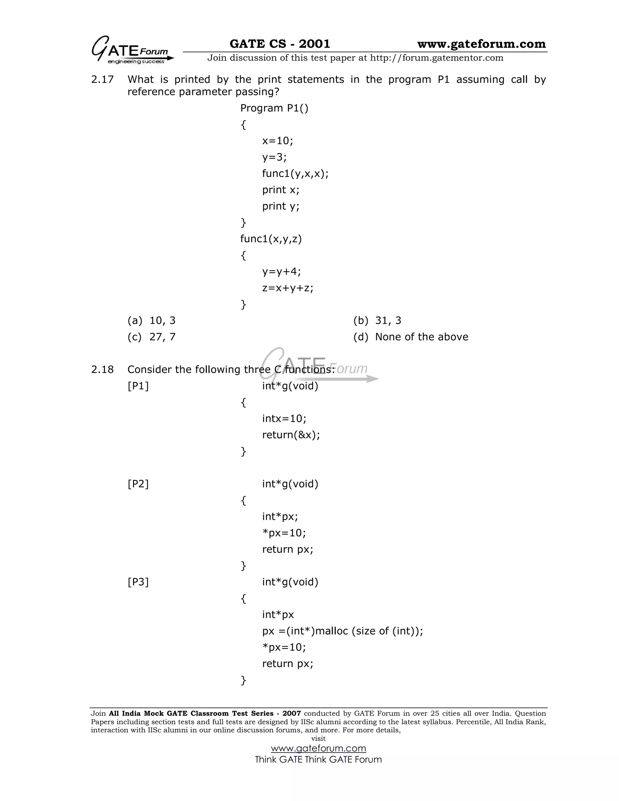 GATE CS - 2001 www.gateforum.com
Join discussion of this test paper at http://forum.gatementor.com
Join All India Mock GATE Classroom Test Series - 2007 conducted by GATE Forum in over 25 cities all over India. Question
Papers including section tests and full tests are designed by IISc alumni according to the latest syllabus. Percentile, All India Rank,
interaction with IISc alumni in our online discussion forums, and more. For more details,
visit
www.gateforum.com
Think GATE Think GATE Forum
2.17 What is printed by the print statements in the program P1 assuming call by
reference parameter passing?
Program P1()
{
x=10;
y=3;
func1(y,x,x);
print x;
print y;
}
func1(x,y,z)
{
y=y+4;
z=x+y+z;
}
(a) 10, 3 (b) 31, 3
(c) 27, 7 (d) None of the above
2.18 Consider the following three C functions:
[P1] int*g(void)
{
intx=10;
return(&x);
}
[P2] int*g(void)
{
int*px;
*px=10;
return px;
}
[P3] int*g(void)
{
int*px
px =(int*)malloc (size of (int));
*px=10;
return px;
}
 