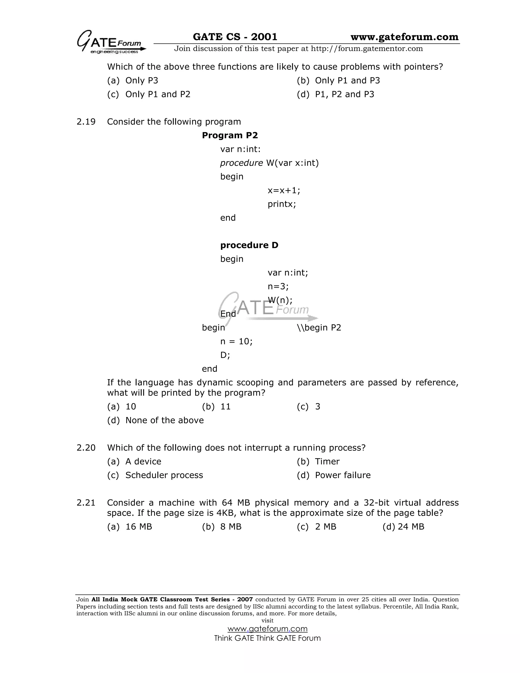 GATE CS - 2001 www.gateforum.com
Join discussion of this test paper at http://forum.gatementor.com
Join All India Mock GATE Classroom Test Series - 2007 conducted by GATE Forum in over 25 cities all over India. Question
Papers including section tests and full tests are designed by IISc alumni according to the latest syllabus. Percentile, All India Rank,
interaction with IISc alumni in our online discussion forums, and more. For more details,
visit
www.gateforum.com
Think GATE Think GATE Forum
Which of the above three functions are likely to cause problems with pointers?
(a) Only P3 (b) Only P1 and P3
(c) Only P1 and P2 (d) P1, P2 and P3
2.19 Consider the following program
Program P2
var n:int:
procedure W(var x:int)
begin
x=x+1;
printx;
end
procedure D
begin
var n:int;
n=3;
W(n);
End
begin begin P2
n = 10;
D;
end
If the language has dynamic scooping and parameters are passed by reference,
what will be printed by the program?
(a) 10 (b) 11 (c) 3
(d) None of the above
2.20 Which of the following does not interrupt a running process?
(a) A device (b) Timer
(c) Scheduler process (d) Power failure
2.21 Consider a machine with 64 MB physical memory and a 32-bit virtual address
space. If the page size is 4KB, what is the approximate size of the page table?
(a) 16 MB (b) 8 MB (c) 2 MB (d) 24 MB
 