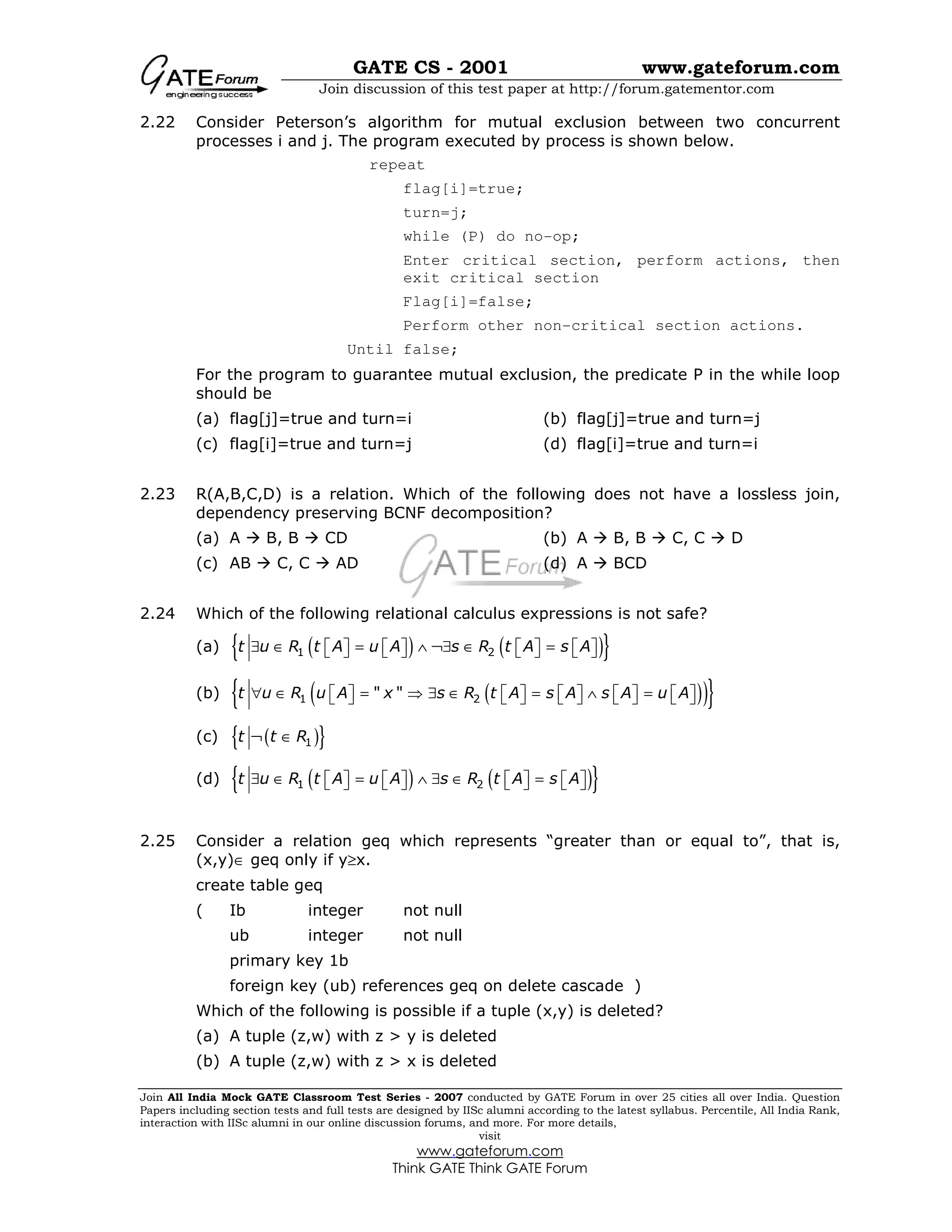 GATE CS - 2001 www.gateforum.com
Join discussion of this test paper at http://forum.gatementor.com
Join All India Mock GATE Classroom Test Series - 2007 conducted by GATE Forum in over 25 cities all over India. Question
Papers including section tests and full tests are designed by IISc alumni according to the latest syllabus. Percentile, All India Rank,
interaction with IISc alumni in our online discussion forums, and more. For more details,
visit
www.gateforum.com
Think GATE Think GATE Forum
2.22 Consider Peterson’s algorithm for mutual exclusion between two concurrent
processes i and j. The program executed by process is shown below.
repeat
flag[i]=true;
turn=j;
while (P) do no-op;
Enter critical section, perform actions, then
exit critical section
Flag[i]=false;
Perform other non-critical section actions.
Until false;
For the program to guarantee mutual exclusion, the predicate P in the while loop
should be
(a) flag[j]=true and turn=i (b) flag[j]=true and turn=j
(c) flag[i]=true and turn=j (d) flag[i]=true and turn=i
2.23 R(A,B,C,D) is a relation. Which of the following does not have a lossless join,
dependency preserving BCNF decomposition?
(a) A B, B CD (b) A B, B C, C D
(c) AB C, C AD (d) A BCD
2.24 Which of the following relational calculus expressions is not safe?
(a) ( ) ( ){ }1 2t u R t A u A s R t A s A∃ ∈ = ∧ ¬∃ ∈ =              
(b) ( )( ){ }1 2" "t u R u A x s R t A s A s A u A∀ ∈ = ⇒ ∃ ∈ = ∧ =                  
(c) ( ){ }1t t R¬ ∈
(d) ( ) ( ){ }1 2t u R t A u A s R t A s A∃ ∈ = ∧ ∃ ∈ =              
2.25 Consider a relation geq which represents “greater than or equal to”, that is,
(x,y)∈ geq only if y≥x.
create table geq
( Ib integer not null
ub integer not null
primary key 1b
foreign key (ub) references geq on delete cascade )
Which of the following is possible if a tuple (x,y) is deleted?
(a) A tuple (z,w) with z > y is deleted
(b) A tuple (z,w) with z > x is deleted
 