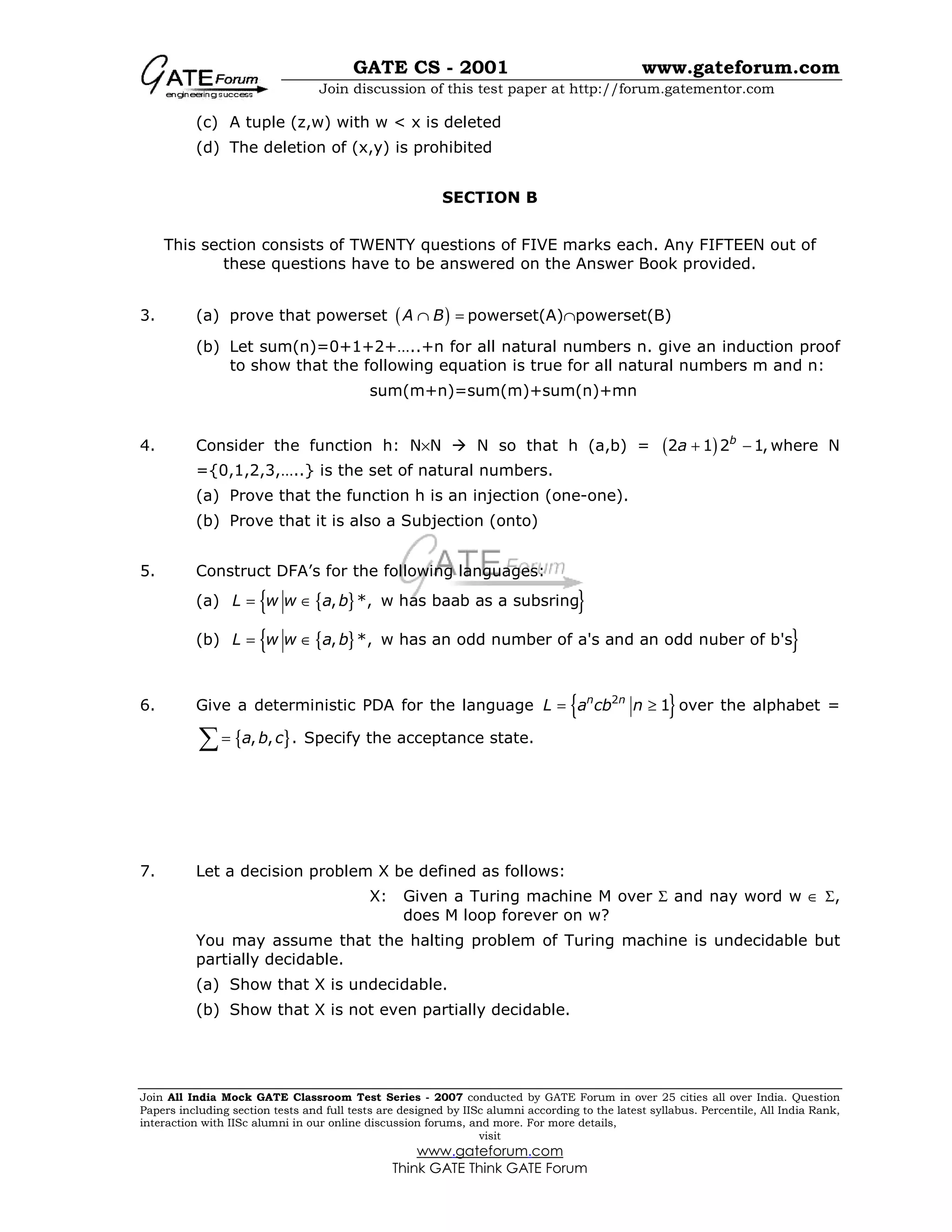 GATE CS - 2001 www.gateforum.com
Join discussion of this test paper at http://forum.gatementor.com
Join All India Mock GATE Classroom Test Series - 2007 conducted by GATE Forum in over 25 cities all over India. Question
Papers including section tests and full tests are designed by IISc alumni according to the latest syllabus. Percentile, All India Rank,
interaction with IISc alumni in our online discussion forums, and more. For more details,
visit
www.gateforum.com
Think GATE Think GATE Forum
(c) A tuple (z,w) with w < x is deleted
(d) The deletion of (x,y) is prohibited
SECTION B
This section consists of TWENTY questions of FIVE marks each. Any FIFTEEN out of
these questions have to be answered on the Answer Book provided.
3. (a) prove that powerset ( )A B∩ = powerset(A)∩powerset(B)
(b) Let sum(n)=0+1+2+…..+n for all natural numbers n. give an induction proof
to show that the following equation is true for all natural numbers m and n:
sum(m+n)=sum(m)+sum(n)+mn
4. Consider the function h: N×N N so that h (a,b) = ( )2 1 2 1,b
a + − where N
={0,1,2,3,…..} is the set of natural numbers.
(a) Prove that the function h is an injection (one-one).
(b) Prove that it is also a Subjection (onto)
5. Construct DFA’s for the following languages:
(a) { }{ }, *, w has baab as a subsringL w w a b= ∈
(b) { }{ }, *, w has an odd number of a's and an odd nuber of b'sL w w a b= ∈
6. Give a deterministic PDA for the language { }2
1n n
L a cb n= ≥ over the alphabet =
{ }, , .a b c=∑ Specify the acceptance state.
7. Let a decision problem X be defined as follows:
X: Given a Turing machine M over Σ and nay word w ∈ Σ,
does M loop forever on w?
You may assume that the halting problem of Turing machine is undecidable but
partially decidable.
(a) Show that X is undecidable.
(b) Show that X is not even partially decidable.
 