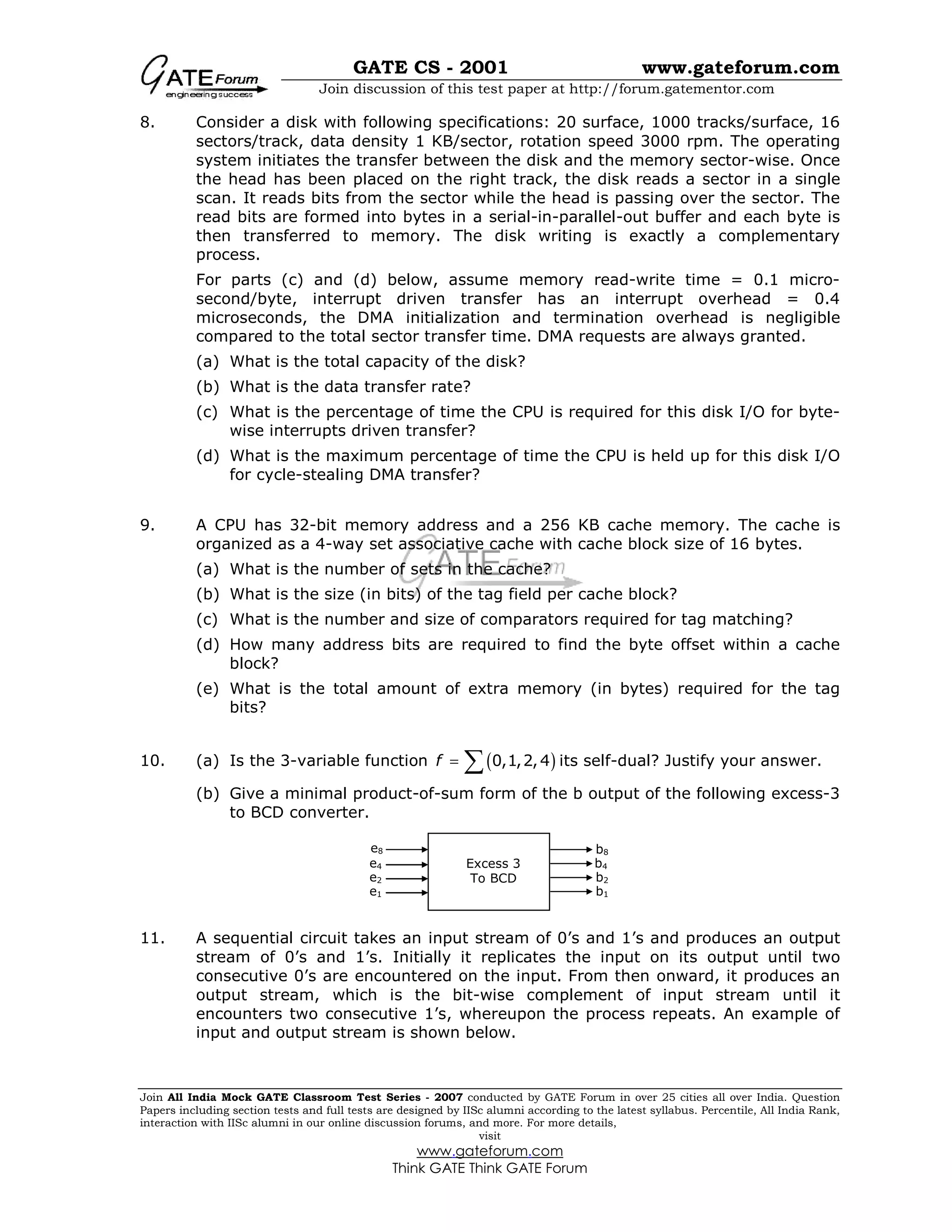 GATE CS - 2001 www.gateforum.com
Join discussion of this test paper at http://forum.gatementor.com
Join All India Mock GATE Classroom Test Series - 2007 conducted by GATE Forum in over 25 cities all over India. Question
Papers including section tests and full tests are designed by IISc alumni according to the latest syllabus. Percentile, All India Rank,
interaction with IISc alumni in our online discussion forums, and more. For more details,
visit
www.gateforum.com
Think GATE Think GATE Forum
8. Consider a disk with following specifications: 20 surface, 1000 tracks/surface, 16
sectors/track, data density 1 KB/sector, rotation speed 3000 rpm. The operating
system initiates the transfer between the disk and the memory sector-wise. Once
the head has been placed on the right track, the disk reads a sector in a single
scan. It reads bits from the sector while the head is passing over the sector. The
read bits are formed into bytes in a serial-in-parallel-out buffer and each byte is
then transferred to memory. The disk writing is exactly a complementary
process.
For parts (c) and (d) below, assume memory read-write time = 0.1 micro-
second/byte, interrupt driven transfer has an interrupt overhead = 0.4
microseconds, the DMA initialization and termination overhead is negligible
compared to the total sector transfer time. DMA requests are always granted.
(a) What is the total capacity of the disk?
(b) What is the data transfer rate?
(c) What is the percentage of time the CPU is required for this disk I/O for byte-
wise interrupts driven transfer?
(d) What is the maximum percentage of time the CPU is held up for this disk I/O
for cycle-stealing DMA transfer?
9. A CPU has 32-bit memory address and a 256 KB cache memory. The cache is
organized as a 4-way set associative cache with cache block size of 16 bytes.
(a) What is the number of sets in the cache?
(b) What is the size (in bits) of the tag field per cache block?
(c) What is the number and size of comparators required for tag matching?
(d) How many address bits are required to find the byte offset within a cache
block?
(e) What is the total amount of extra memory (in bytes) required for the tag
bits?
10. (a) Is the 3-variable function ( )0,1,2,4f = ∑ its self-dual? Justify your answer.
(b) Give a minimal product-of-sum form of the b output of the following excess-3
to BCD converter.
11. A sequential circuit takes an input stream of 0’s and 1’s and produces an output
stream of 0’s and 1’s. Initially it replicates the input on its output until two
consecutive 0’s are encountered on the input. From then onward, it produces an
output stream, which is the bit-wise complement of input stream until it
encounters two consecutive 1’s, whereupon the process repeats. An example of
input and output stream is shown below.
e8
e4
e2
e1
b8
b4
b2
b1
Excess 3
To BCD
 