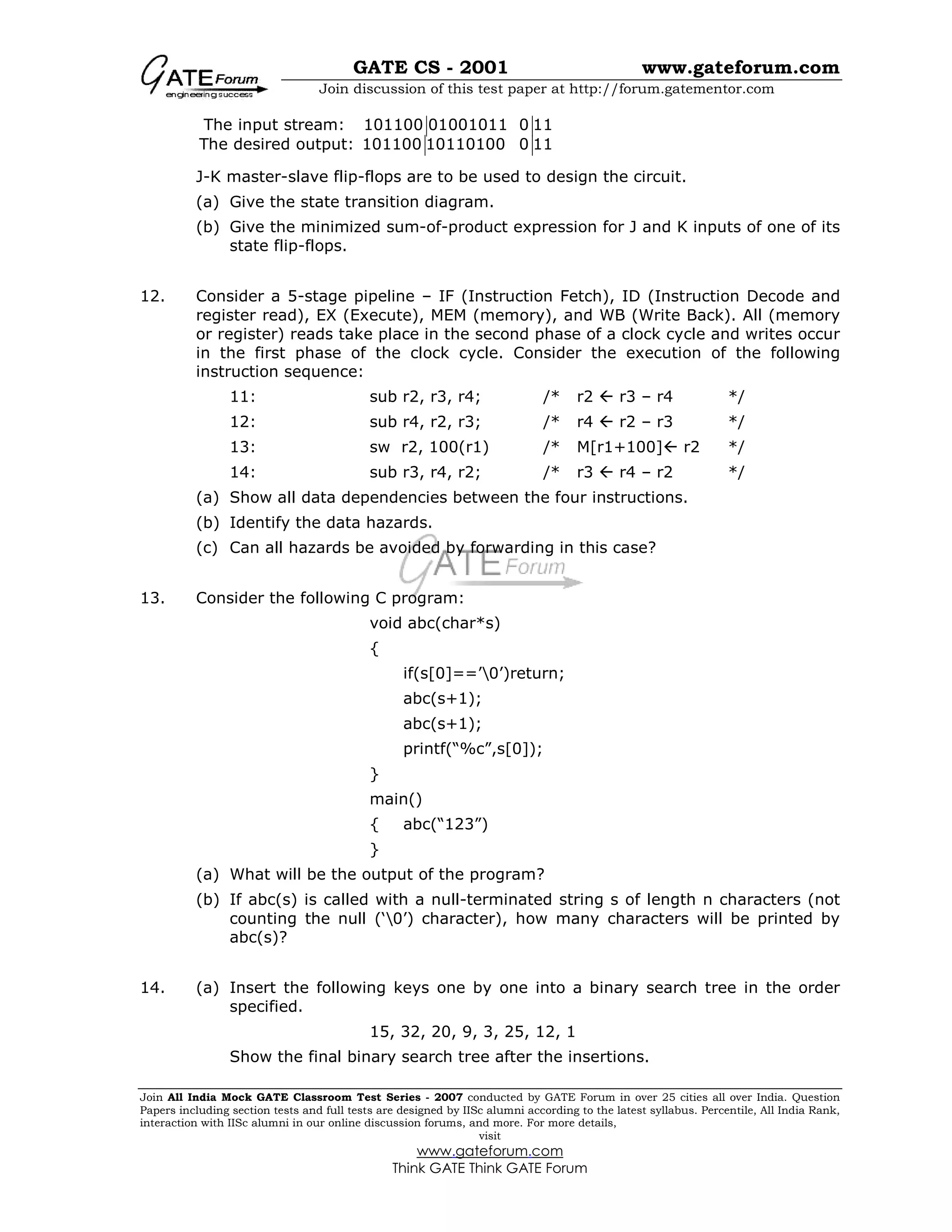 GATE CS - 2001 www.gateforum.com
Join discussion of this test paper at http://forum.gatementor.com
Join All India Mock GATE Classroom Test Series - 2007 conducted by GATE Forum in over 25 cities all over India. Question
Papers including section tests and full tests are designed by IISc alumni according to the latest syllabus. Percentile, All India Rank,
interaction with IISc alumni in our online discussion forums, and more. For more details,
visit
www.gateforum.com
Think GATE Think GATE Forum
The input stream: 101100 01001011 0 11
The desired output: 101100 10110100 0 11
J-K master-slave flip-flops are to be used to design the circuit.
(a) Give the state transition diagram.
(b) Give the minimized sum-of-product expression for J and K inputs of one of its
state flip-flops.
12. Consider a 5-stage pipeline – IF (Instruction Fetch), ID (Instruction Decode and
register read), EX (Execute), MEM (memory), and WB (Write Back). All (memory
or register) reads take place in the second phase of a clock cycle and writes occur
in the first phase of the clock cycle. Consider the execution of the following
instruction sequence:
11: sub r2, r3, r4; /* r2  r3 – r4 */
12: sub r4, r2, r3; /* r4  r2 – r3 */
13: sw r2, 100(r1) /* M[r1+100] r2 */
14: sub r3, r4, r2; /* r3  r4 – r2 */
(a) Show all data dependencies between the four instructions.
(b) Identify the data hazards.
(c) Can all hazards be avoided by forwarding in this case?
13. Consider the following C program:
void abc(char*s)
{
if(s[0]==’0’)return;
abc(s+1);
abc(s+1);
printf(“%c”,s[0]);
}
main()
{ abc(“123”)
}
(a) What will be the output of the program?
(b) If abc(s) is called with a null-terminated string s of length n characters (not
counting the null (‘0’) character), how many characters will be printed by
abc(s)?
14. (a) Insert the following keys one by one into a binary search tree in the order
specified.
15, 32, 20, 9, 3, 25, 12, 1
Show the final binary search tree after the insertions.
 