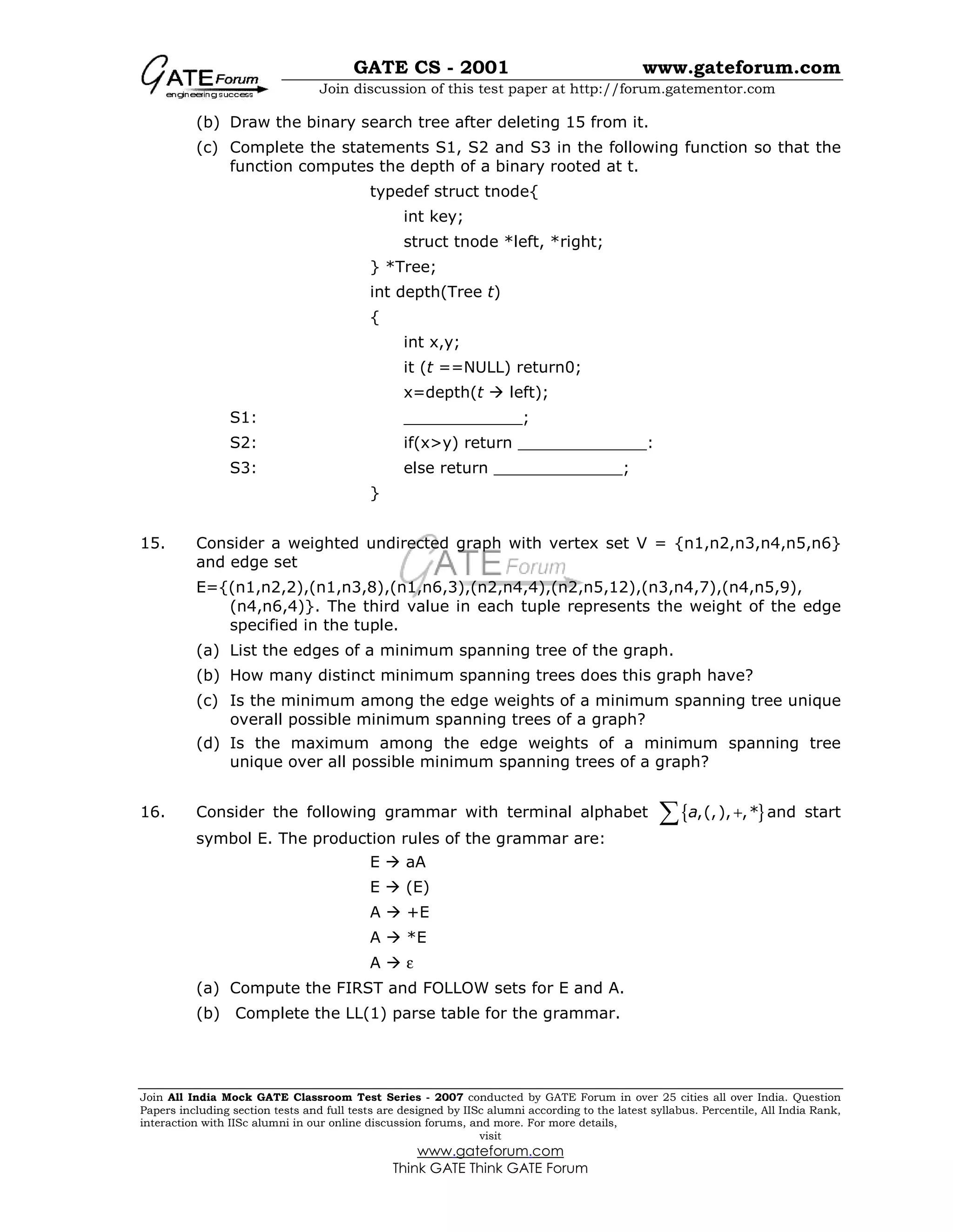 GATE CS - 2001 www.gateforum.com
Join discussion of this test paper at http://forum.gatementor.com
Join All India Mock GATE Classroom Test Series - 2007 conducted by GATE Forum in over 25 cities all over India. Question
Papers including section tests and full tests are designed by IISc alumni according to the latest syllabus. Percentile, All India Rank,
interaction with IISc alumni in our online discussion forums, and more. For more details,
visit
www.gateforum.com
Think GATE Think GATE Forum
(b) Draw the binary search tree after deleting 15 from it.
(c) Complete the statements S1, S2 and S3 in the following function so that the
function computes the depth of a binary rooted at t.
typedef struct tnode{
int key;
struct tnode *left, *right;
} *Tree;
int depth(Tree t)
{
int x,y;
it (t ==NULL) return0;
x=depth(t left);
S1: ____________;
S2: if(x>y) return _____________:
S3: else return _____________;
}
15. Consider a weighted undirected graph with vertex set V = {n1,n2,n3,n4,n5,n6}
and edge set
E={(n1,n2,2),(n1,n3,8),(n1,n6,3),(n2,n4,4),(n2,n5,12),(n3,n4,7),(n4,n5,9),
(n4,n6,4)}. The third value in each tuple represents the weight of the edge
specified in the tuple.
(a) List the edges of a minimum spanning tree of the graph.
(b) How many distinct minimum spanning trees does this graph have?
(c) Is the minimum among the edge weights of a minimum spanning tree unique
overall possible minimum spanning trees of a graph?
(d) Is the maximum among the edge weights of a minimum spanning tree
unique over all possible minimum spanning trees of a graph?
16. Consider the following grammar with terminal alphabet { },(,), ,*a +∑ and start
symbol E. The production rules of the grammar are:
E aA
E (E)
A +E
A *E
A ε
(a) Compute the FIRST and FOLLOW sets for E and A.
(b) Complete the LL(1) parse table for the grammar.
 
