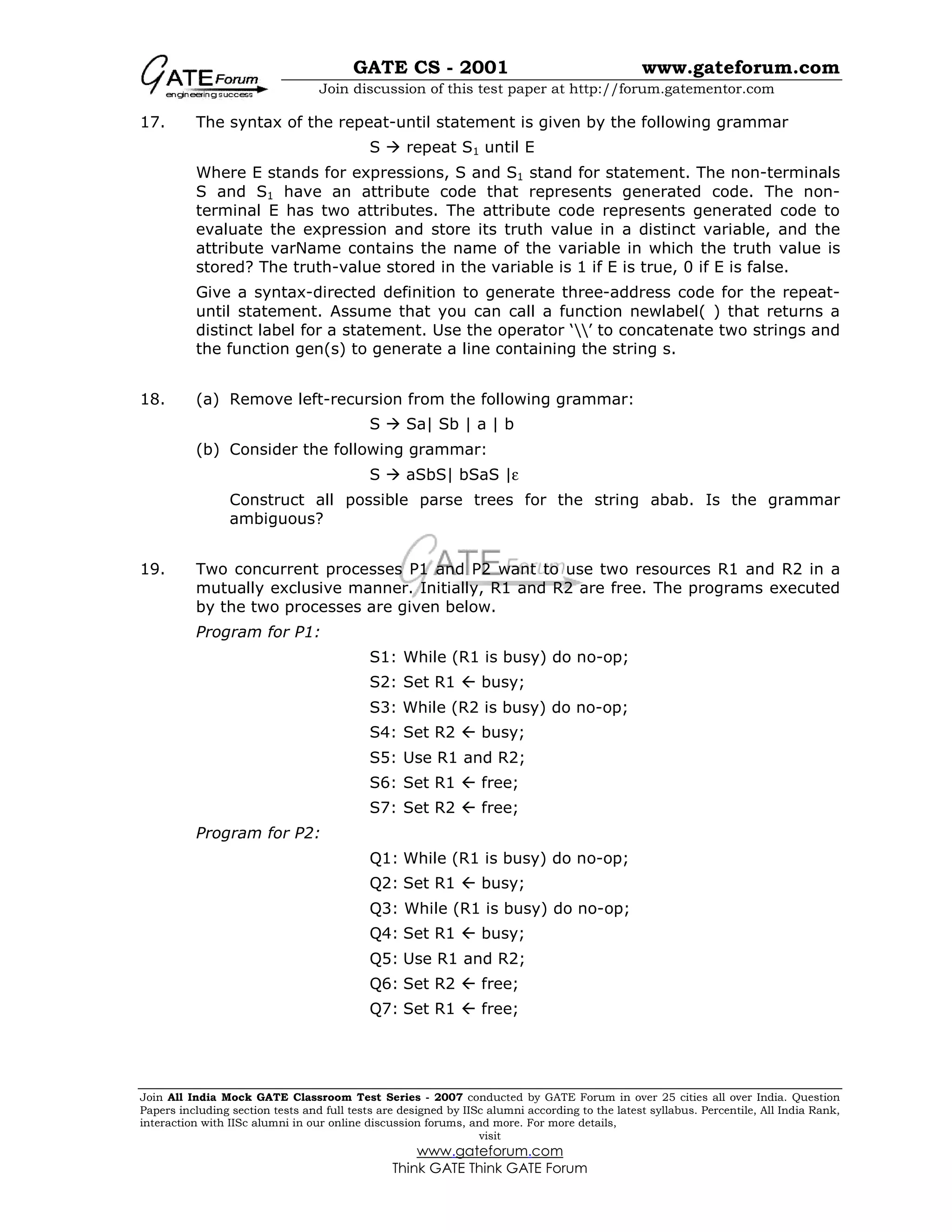 GATE CS - 2001 www.gateforum.com
Join discussion of this test paper at http://forum.gatementor.com
Join All India Mock GATE Classroom Test Series - 2007 conducted by GATE Forum in over 25 cities all over India. Question
Papers including section tests and full tests are designed by IISc alumni according to the latest syllabus. Percentile, All India Rank,
interaction with IISc alumni in our online discussion forums, and more. For more details,
visit
www.gateforum.com
Think GATE Think GATE Forum
17. The syntax of the repeat-until statement is given by the following grammar
S repeat S1 until E
Where E stands for expressions, S and S1 stand for statement. The non-terminals
S and S1 have an attribute code that represents generated code. The non-
terminal E has two attributes. The attribute code represents generated code to
evaluate the expression and store its truth value in a distinct variable, and the
attribute varName contains the name of the variable in which the truth value is
stored? The truth-value stored in the variable is 1 if E is true, 0 if E is false.
Give a syntax-directed definition to generate three-address code for the repeat-
until statement. Assume that you can call a function newlabel( ) that returns a
distinct label for a statement. Use the operator ‘’ to concatenate two strings and
the function gen(s) to generate a line containing the string s.
18. (a) Remove left-recursion from the following grammar:
S Sa| Sb | a | b
(b) Consider the following grammar:
S aSbS| bSaS |ε
Construct all possible parse trees for the string abab. Is the grammar
ambiguous?
19. Two concurrent processes P1 and P2 want to use two resources R1 and R2 in a
mutually exclusive manner. Initially, R1 and R2 are free. The programs executed
by the two processes are given below.
Program for P1:
S1: While (R1 is busy) do no-op;
S2: Set R1  busy;
S3: While (R2 is busy) do no-op;
S4: Set R2  busy;
S5: Use R1 and R2;
S6: Set R1  free;
S7: Set R2  free;
Program for P2:
Q1: While (R1 is busy) do no-op;
Q2: Set R1  busy;
Q3: While (R1 is busy) do no-op;
Q4: Set R1  busy;
Q5: Use R1 and R2;
Q6: Set R2  free;
Q7: Set R1  free;
 