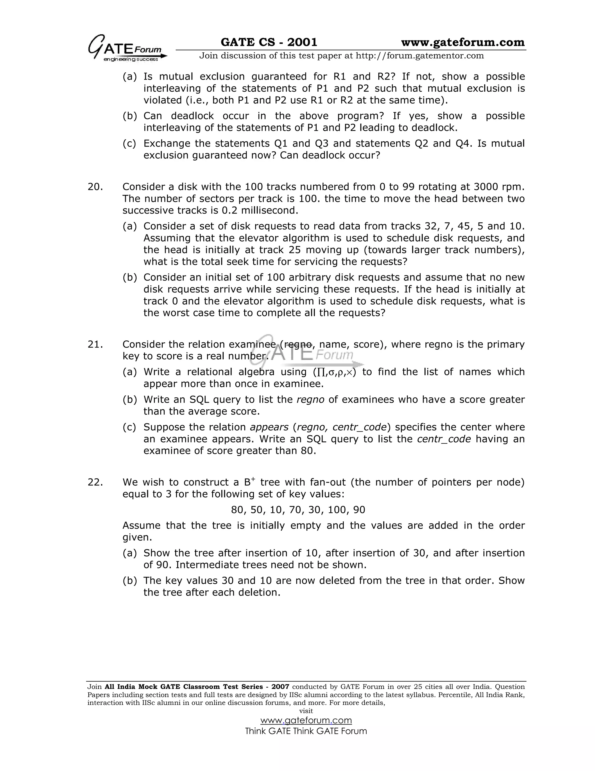 GATE CS - 2001 www.gateforum.com
Join discussion of this test paper at http://forum.gatementor.com
Join All India Mock GATE Classroom Test Series - 2007 conducted by GATE Forum in over 25 cities all over India. Question
Papers including section tests and full tests are designed by IISc alumni according to the latest syllabus. Percentile, All India Rank,
interaction with IISc alumni in our online discussion forums, and more. For more details,
visit
www.gateforum.com
Think GATE Think GATE Forum
(a) Is mutual exclusion guaranteed for R1 and R2? If not, show a possible
interleaving of the statements of P1 and P2 such that mutual exclusion is
violated (i.e., both P1 and P2 use R1 or R2 at the same time).
(b) Can deadlock occur in the above program? If yes, show a possible
interleaving of the statements of P1 and P2 leading to deadlock.
(c) Exchange the statements Q1 and Q3 and statements Q2 and Q4. Is mutual
exclusion guaranteed now? Can deadlock occur?
20. Consider a disk with the 100 tracks numbered from 0 to 99 rotating at 3000 rpm.
The number of sectors per track is 100. the time to move the head between two
successive tracks is 0.2 millisecond.
(a) Consider a set of disk requests to read data from tracks 32, 7, 45, 5 and 10.
Assuming that the elevator algorithm is used to schedule disk requests, and
the head is initially at track 25 moving up (towards larger track numbers),
what is the total seek time for servicing the requests?
(b) Consider an initial set of 100 arbitrary disk requests and assume that no new
disk requests arrive while servicing these requests. If the head is initially at
track 0 and the elevator algorithm is used to schedule disk requests, what is
the worst case time to complete all the requests?
21. Consider the relation examinee (regno, name, score), where regno is the primary
key to score is a real number.
(a) Write a relational algebra using (∏,σ,ρ,×) to find the list of names which
appear more than once in examinee.
(b) Write an SQL query to list the regno of examinees who have a score greater
than the average score.
(c) Suppose the relation appears (regno, centr_code) specifies the center where
an examinee appears. Write an SQL query to list the centr_code having an
examinee of score greater than 80.
22. We wish to construct a B+
tree with fan-out (the number of pointers per node)
equal to 3 for the following set of key values:
80, 50, 10, 70, 30, 100, 90
Assume that the tree is initially empty and the values are added in the order
given.
(a) Show the tree after insertion of 10, after insertion of 30, and after insertion
of 90. Intermediate trees need not be shown.
(b) The key values 30 and 10 are now deleted from the tree in that order. Show
the tree after each deletion.
 