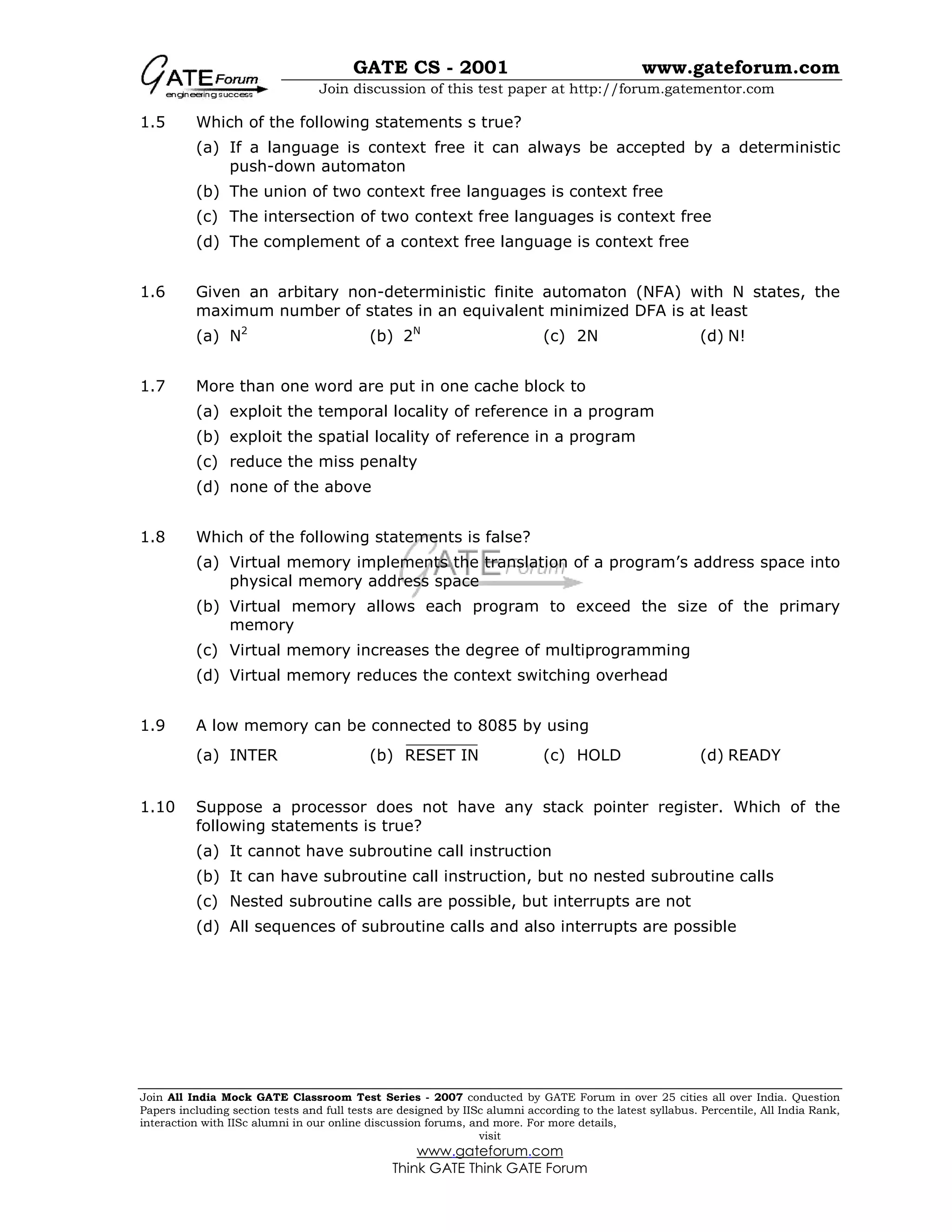 GATE CS - 2001 www.gateforum.com
Join discussion of this test paper at http://forum.gatementor.com
Join All India Mock GATE Classroom Test Series - 2007 conducted by GATE Forum in over 25 cities all over India. Question
Papers including section tests and full tests are designed by IISc alumni according to the latest syllabus. Percentile, All India Rank,
interaction with IISc alumni in our online discussion forums, and more. For more details,
visit
www.gateforum.com
Think GATE Think GATE Forum
1.5 Which of the following statements s true?
(a) If a language is context free it can always be accepted by a deterministic
push-down automaton
(b) The union of two context free languages is context free
(c) The intersection of two context free languages is context free
(d) The complement of a context free language is context free
1.6 Given an arbitary non-deterministic finite automaton (NFA) with N states, the
maximum number of states in an equivalent minimized DFA is at least
(a) N2
(b) 2N
(c) 2N (d) N!
1.7 More than one word are put in one cache block to
(a) exploit the temporal locality of reference in a program
(b) exploit the spatial locality of reference in a program
(c) reduce the miss penalty
(d) none of the above
1.8 Which of the following statements is false?
(a) Virtual memory implements the translation of a program’s address space into
physical memory address space
(b) Virtual memory allows each program to exceed the size of the primary
memory
(c) Virtual memory increases the degree of multiprogramming
(d) Virtual memory reduces the context switching overhead
1.9 A low memory can be connected to 8085 by using
(a) INTER (b) RESET IN (c) HOLD (d) READY
1.10 Suppose a processor does not have any stack pointer register. Which of the
following statements is true?
(a) It cannot have subroutine call instruction
(b) It can have subroutine call instruction, but no nested subroutine calls
(c) Nested subroutine calls are possible, but interrupts are not
(d) All sequences of subroutine calls and also interrupts are possible
 