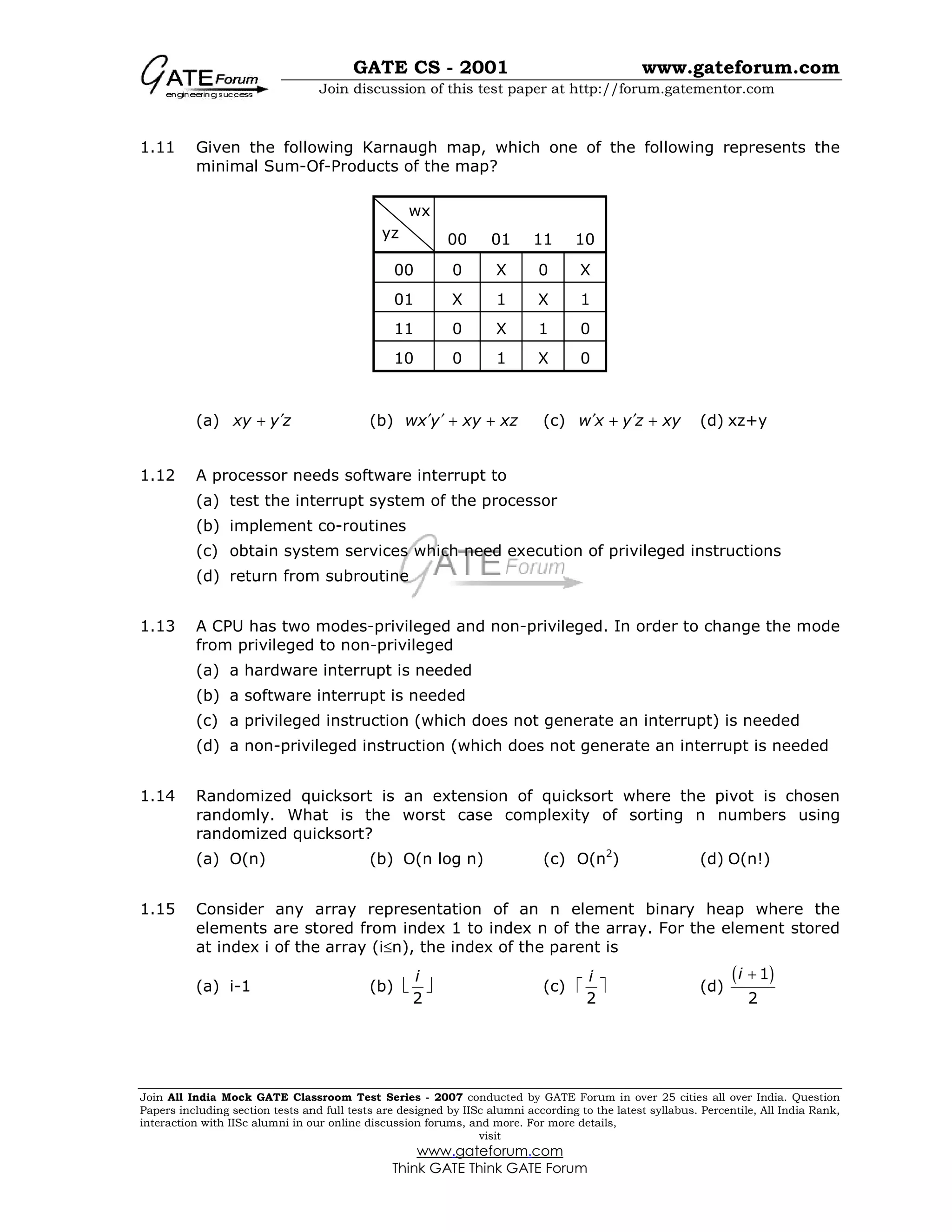 GATE CS - 2001 www.gateforum.com
Join discussion of this test paper at http://forum.gatementor.com
Join All India Mock GATE Classroom Test Series - 2007 conducted by GATE Forum in over 25 cities all over India. Question
Papers including section tests and full tests are designed by IISc alumni according to the latest syllabus. Percentile, All India Rank,
interaction with IISc alumni in our online discussion forums, and more. For more details,
visit
www.gateforum.com
Think GATE Think GATE Forum
yz
wx
1.11 Given the following Karnaugh map, which one of the following represents the
minimal Sum-Of-Products of the map?
(a) xy y z′+ (b) wx y xy xz′ ′ + + (c) w x y z xy′ ′+ + (d) xz+y
1.12 A processor needs software interrupt to
(a) test the interrupt system of the processor
(b) implement co-routines
(c) obtain system services which need execution of privileged instructions
(d) return from subroutine
1.13 A CPU has two modes-privileged and non-privileged. In order to change the mode
from privileged to non-privileged
(a) a hardware interrupt is needed
(b) a software interrupt is needed
(c) a privileged instruction (which does not generate an interrupt) is needed
(d) a non-privileged instruction (which does not generate an interrupt is needed
1.14 Randomized quicksort is an extension of quicksort where the pivot is chosen
randomly. What is the worst case complexity of sorting n numbers using
randomized quicksort?
(a) O(n) (b) O(n log n) (c) O(n2
) (d) O(n!)
1.15 Consider any array representation of an n element binary heap where the
elements are stored from index 1 to index n of the array. For the element stored
at index i of the array (i≤n), the index of the parent is
(a) i-1 (b) 
2
i
 (c) 
2
i
 (d)
( )1
2
i +
00 01 11 10
00 0 X 0 X
01 X 1 X 1
11 0 X 1 0
10 0 1 X 0
 
